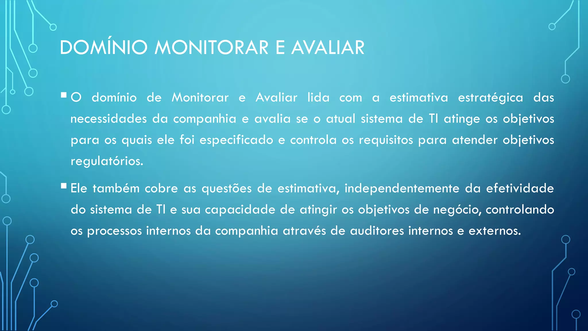 DOMÍNIO MONITORAR E AVALIAR
O domínio de Monitorar e Avaliar lida com a estimativa estratégica das
necessidades da companhia e avalia se o atual sistema de TI atinge os objetivos
para os quais ele foi especificado e controla os requisitos para atender objetivos
regulatórios.
Ele também cobre as questões de estimativa, independentemente da efetividade
do sistema de TI e sua capacidade de atingir os objetivos de negócio, controlando
os processos internos da companhia através de auditores internos e externos.
 
