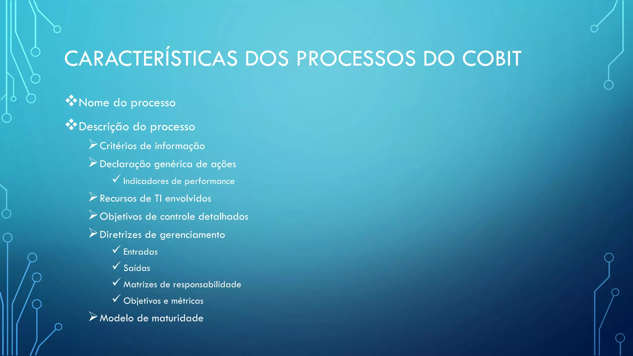 CARACTERÍSTICAS DOS PROCESSOS DO COBIT
Nome do processo
Descrição do processo
Critérios de informação
Declaração genérica de ações
 Indicadores de performance
Recursos de TI envolvidos
Objetivos de controle detalhados
Diretrizes de gerenciamento
 Entradas
 Saídas
 Matrizes de responsabilidade
 Objetivos e métricas
Modelo de maturidade
 