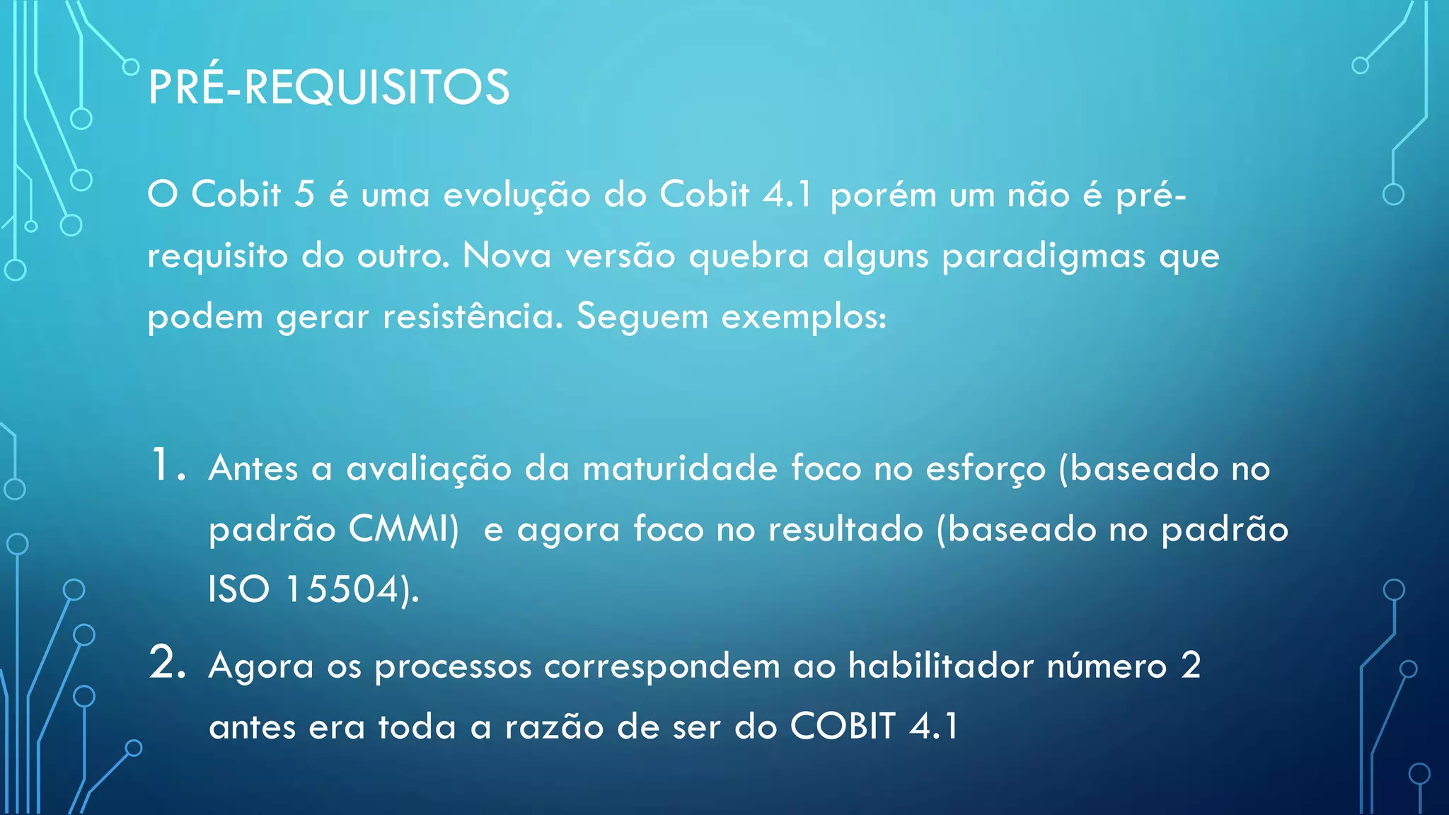 PRÉ-REQUISITOS
O Cobit 5 é uma evolução do Cobit 4.1 porém um não é pré-
requisito do outro. Nova versão quebra alguns paradigmas que
podem gerar resistência. Seguem exemplos:
1. Antes a avaliação da maturidade foco no esforço (baseado no
padrão CMMI) e agora foco no resultado (baseado no padrão
ISO 15504).
2. Agora os processos correspondem ao habilitador número 2
antes era toda a razão de ser do COBIT 4.1
 