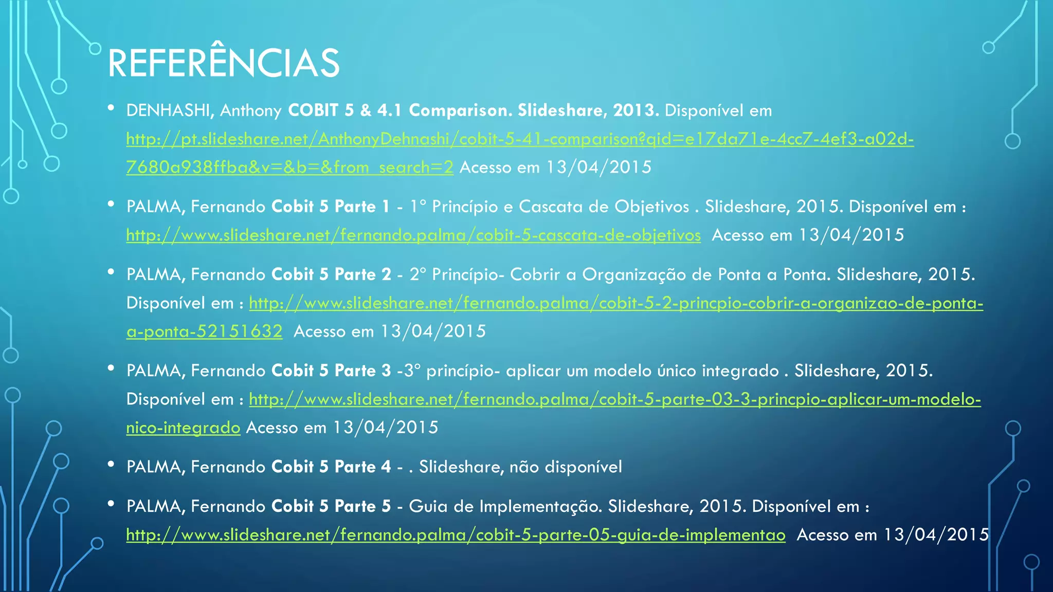 REFERÊNCIAS
• DENHASHI, Anthony COBIT 5 & 4.1 Comparison. Slideshare, 2013. Disponível em
http://pt.slideshare.net/AnthonyDehnashi/cobit-5-41-comparison?qid=e17da71e-4cc7-4ef3-a02d-
7680a938ffba&v=&b=&from_search=2 Acesso em 13/04/2015
• PALMA, Fernando Cobit 5 Parte 1 - 1º Princípio e Cascata de Objetivos . Slideshare, 2015. Disponível em :
http://www.slideshare.net/fernando.palma/cobit-5-cascata-de-objetivos Acesso em 13/04/2015
• PALMA, Fernando Cobit 5 Parte 2 - 2º Princípio- Cobrir a Organização de Ponta a Ponta. Slideshare, 2015.
Disponível em : http://www.slideshare.net/fernando.palma/cobit-5-2-princpio-cobrir-a-organizao-de-ponta-
a-ponta-52151632 Acesso em 13/04/2015
• PALMA, Fernando Cobit 5 Parte 3 -3º princípio- aplicar um modelo único integrado . Slideshare, 2015.
Disponível em : http://www.slideshare.net/fernando.palma/cobit-5-parte-03-3-princpio-aplicar-um-modelo-
nico-integrado Acesso em 13/04/2015
• PALMA, Fernando Cobit 5 Parte 4 - . Slideshare, não disponível
• PALMA, Fernando Cobit 5 Parte 5 - Guia de Implementação. Slideshare, 2015. Disponível em :
http://www.slideshare.net/fernando.palma/cobit-5-parte-05-guia-de-implementao Acesso em 13/04/2015
 