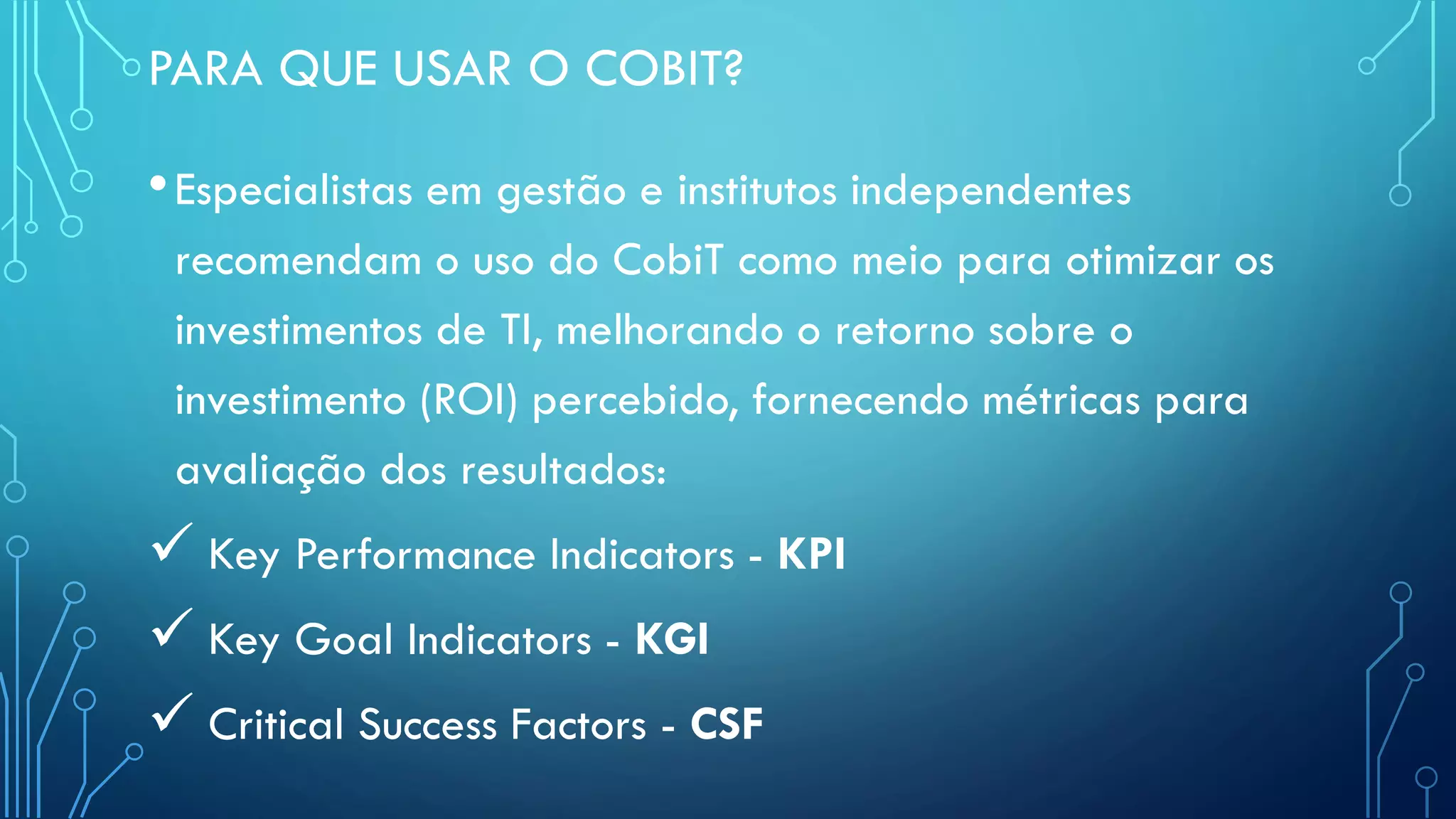PARA QUE USAR O COBIT?
•Especialistas em gestão e institutos independentes
recomendam o uso do CobiT como meio para otimizar os
investimentos de TI, melhorando o retorno sobre o
investimento (ROI) percebido, fornecendo métricas para
avaliação dos resultados:
 Key Performance Indicators - KPI
 Key Goal Indicators - KGI
 Critical Success Factors - CSF
 