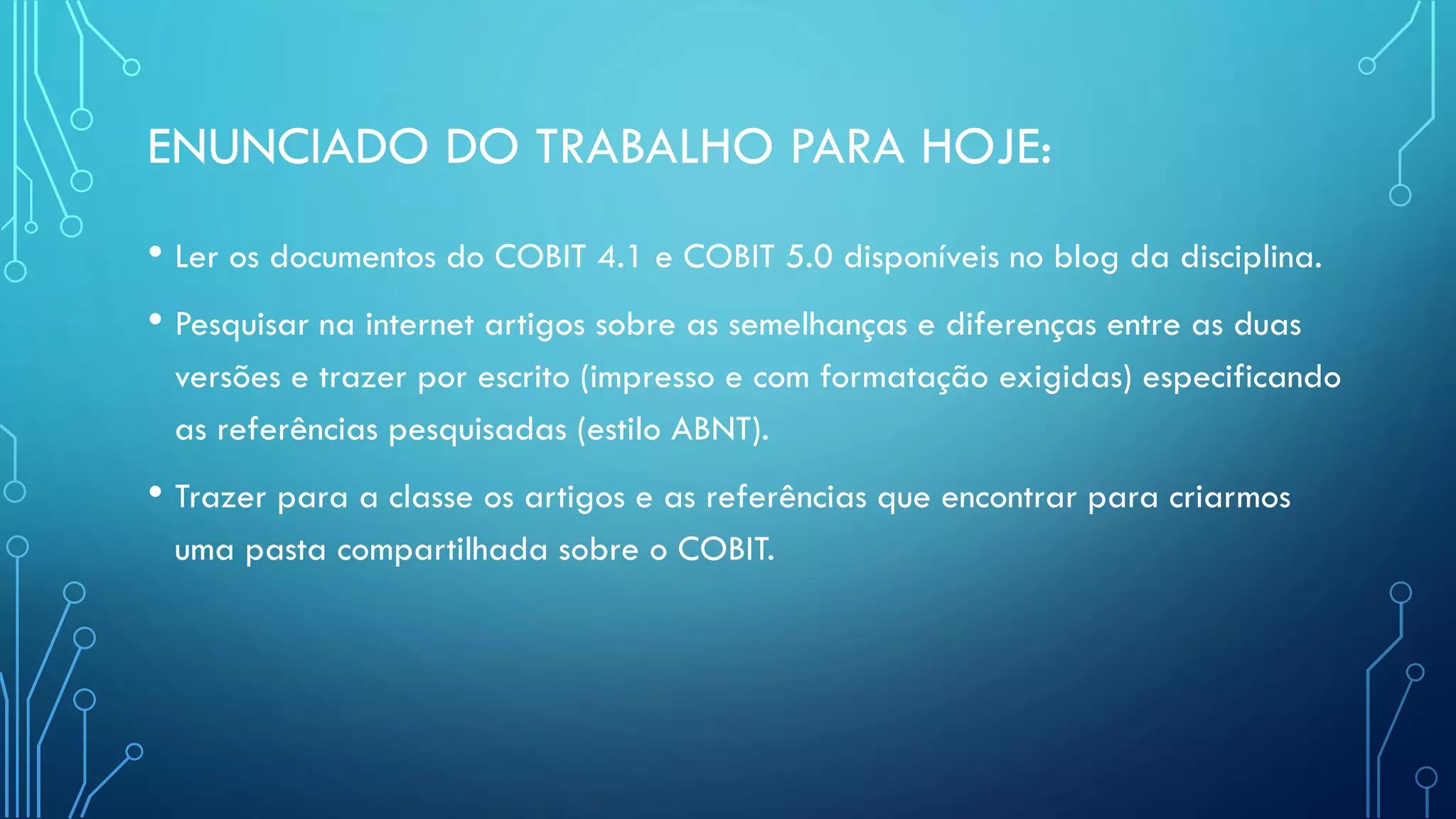 ENUNCIADO DO TRABALHO PARA HOJE:
• Ler os documentos do COBIT 4.1 e COBIT 5.0 disponíveis no blog da disciplina.
• Pesquisar na internet artigos sobre as semelhanças e diferenças entre as duas
versões e trazer por escrito (impresso e com formatação exigidas) especificando
as referências pesquisadas (estilo ABNT).
• Trazer para a classe os artigos e as referências que encontrar para criarmos
uma pasta compartilhada sobre o COBIT.
 