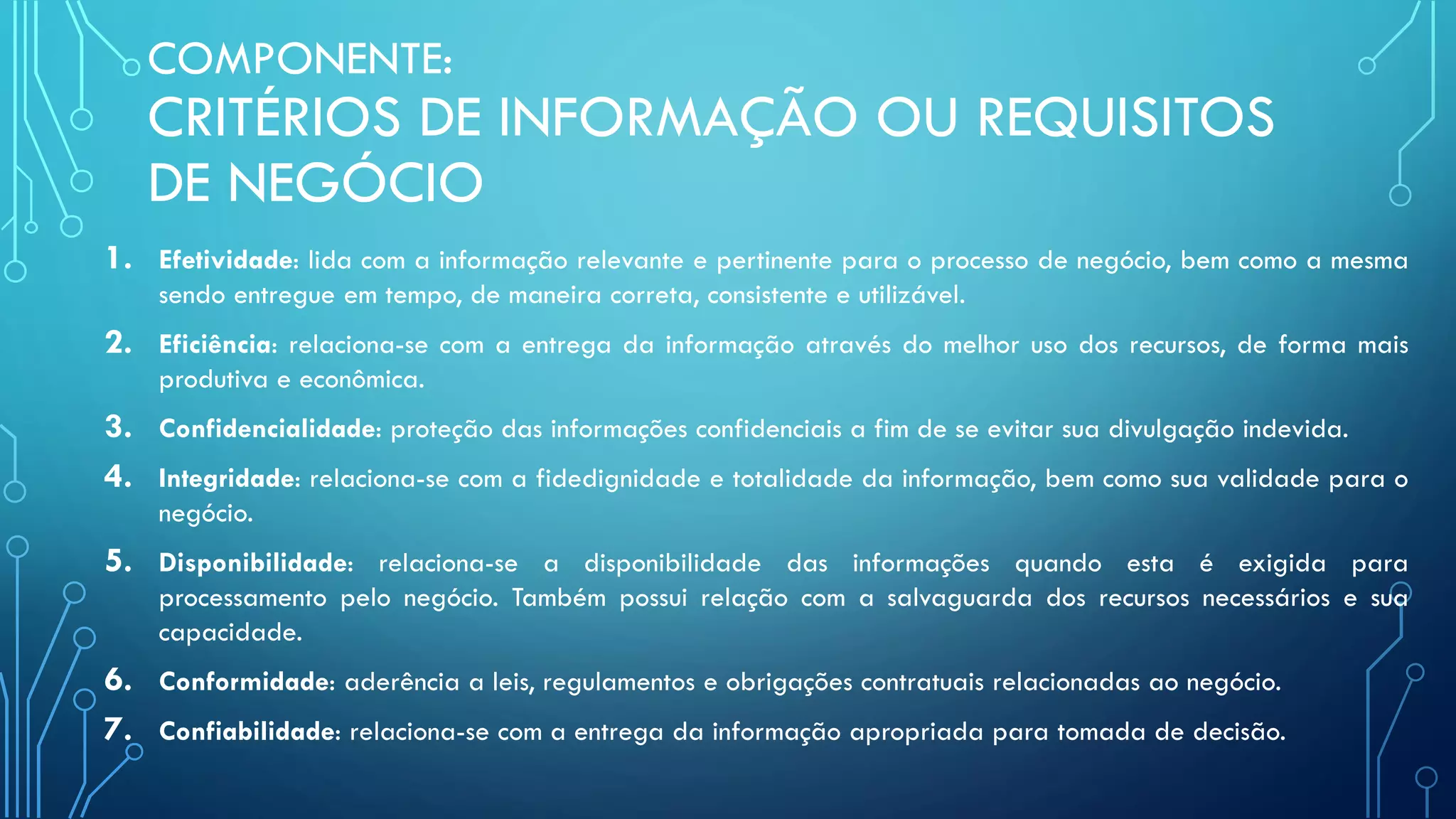 COMPONENTE:
CRITÉRIOS DE INFORMAÇÃO OU REQUISITOS
DE NEGÓCIO
1. Efetividade: lida com a informação relevante e pertinente para o processo de negócio, bem como a mesma
sendo entregue em tempo, de maneira correta, consistente e utilizável.
2. Eficiência: relaciona-se com a entrega da informação através do melhor uso dos recursos, de forma mais
produtiva e econômica.
3. Confidencialidade: proteção das informações confidenciais a fim de se evitar sua divulgação indevida.
4. Integridade: relaciona-se com a fidedignidade e totalidade da informação, bem como sua validade para o
negócio.
5. Disponibilidade: relaciona-se a disponibilidade das informações quando esta é exigida para
processamento pelo negócio. Também possui relação com a salvaguarda dos recursos necessários e sua
capacidade.
6. Conformidade: aderência a leis, regulamentos e obrigações contratuais relacionadas ao negócio.
7. Confiabilidade: relaciona-se com a entrega da informação apropriada para tomada de decisão.
 