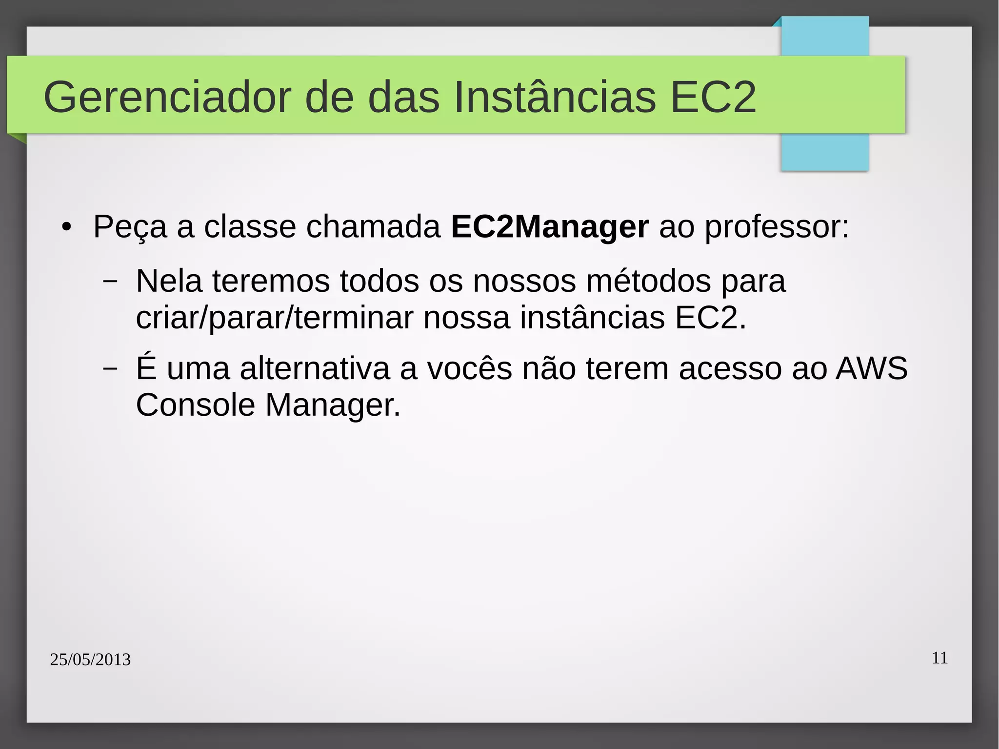 25/05/2013 11
Gerenciador de das Instâncias EC2
● Peça a classe chamada EC2Manager ao professor:
– Nela teremos todos os nossos métodos para
criar/parar/terminar nossa instâncias EC2.
– É uma alternativa a vocês não terem acesso ao AWS
Console Manager.
 