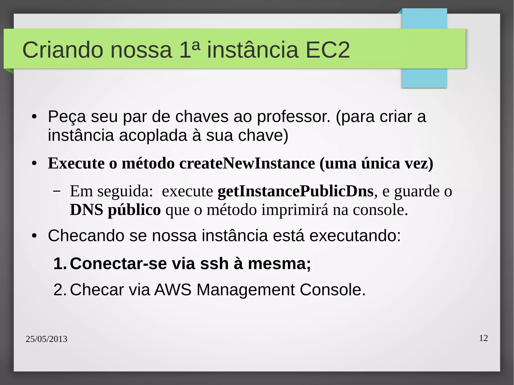 25/05/2013 12
Criando nossa 1ª instância EC2
● Peça seu par de chaves ao professor. (para criar a
instância acoplada à sua chave)
● Execute o método createNewInstance (uma única vez)
– Em seguida: execute getInstancePublicDns, e guarde o
DNS público que o método imprimirá na console.
● Checando se nossa instância está executando:
1.Conectar-se via ssh à mesma;
2.Checar via AWS Management Console.
 