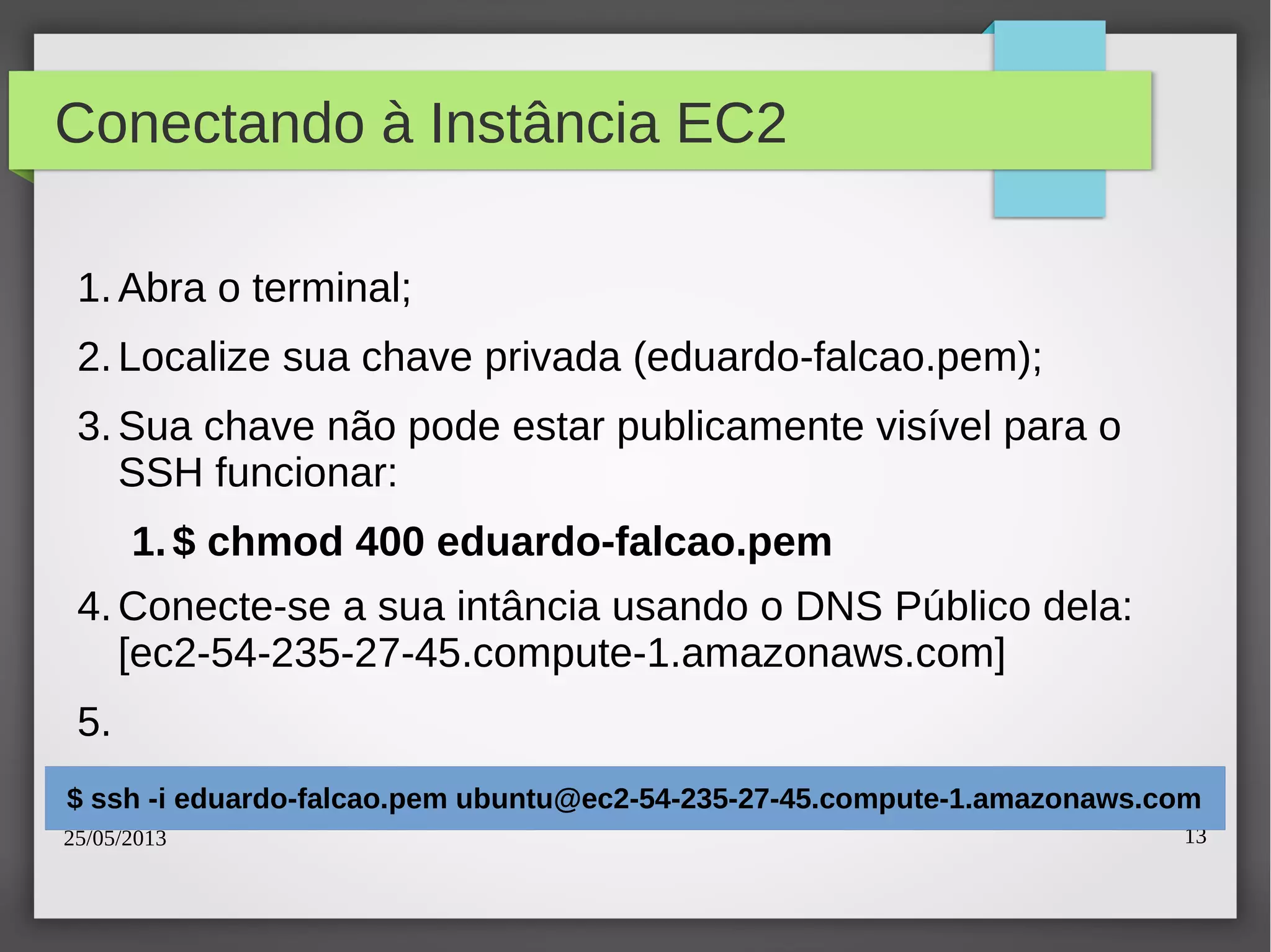 25/05/2013 13
Conectando à Instância EC2
1.Abra o terminal;
2.Localize sua chave privada (eduardo-falcao.pem);
3.Sua chave não pode estar publicamente visível para o
SSH funcionar:
1.$ chmod 400 eduardo-falcao.pem
4.Conecte-se a sua intância usando o DNS Público dela:
[ec2-54-235-27-45.compute-1.amazonaws.com]
5.
$ ssh -i eduardo-falcao.pem ubuntu@ec2-54-235-27-45.compute-1.amazonaws.com
 