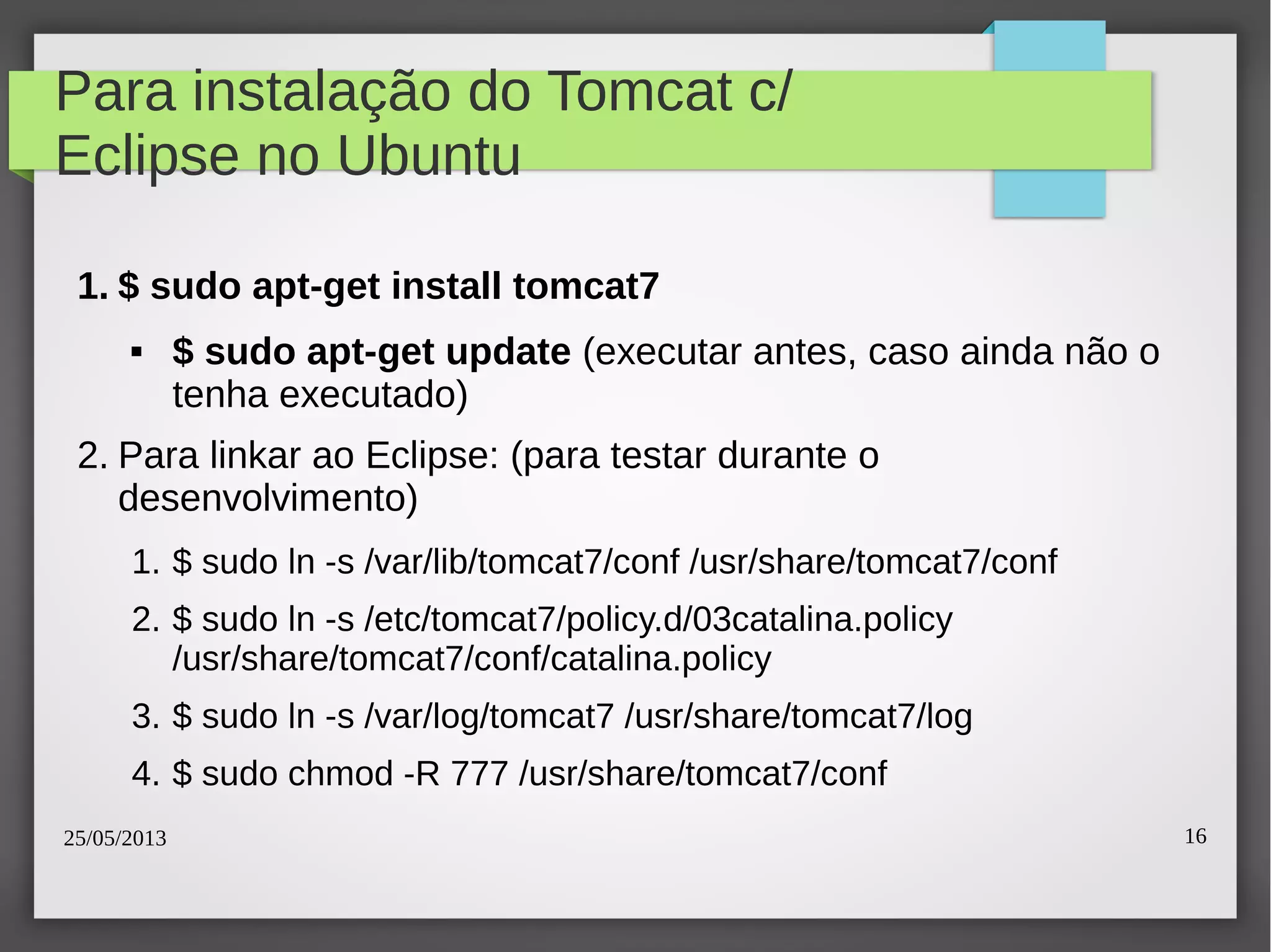 25/05/2013 16
Para instalação do Tomcat c/
Eclipse no Ubuntu
1. $ sudo apt-get install tomcat7
 $ sudo apt-get update (executar antes, caso ainda não o
tenha executado)
2. Para linkar ao Eclipse: (para testar durante o
desenvolvimento)
1. $ sudo ln -s /var/lib/tomcat7/conf /usr/share/tomcat7/conf
2. $ sudo ln -s /etc/tomcat7/policy.d/03catalina.policy
/usr/share/tomcat7/conf/catalina.policy
3. $ sudo ln -s /var/log/tomcat7 /usr/share/tomcat7/log
4. $ sudo chmod -R 777 /usr/share/tomcat7/conf
 
