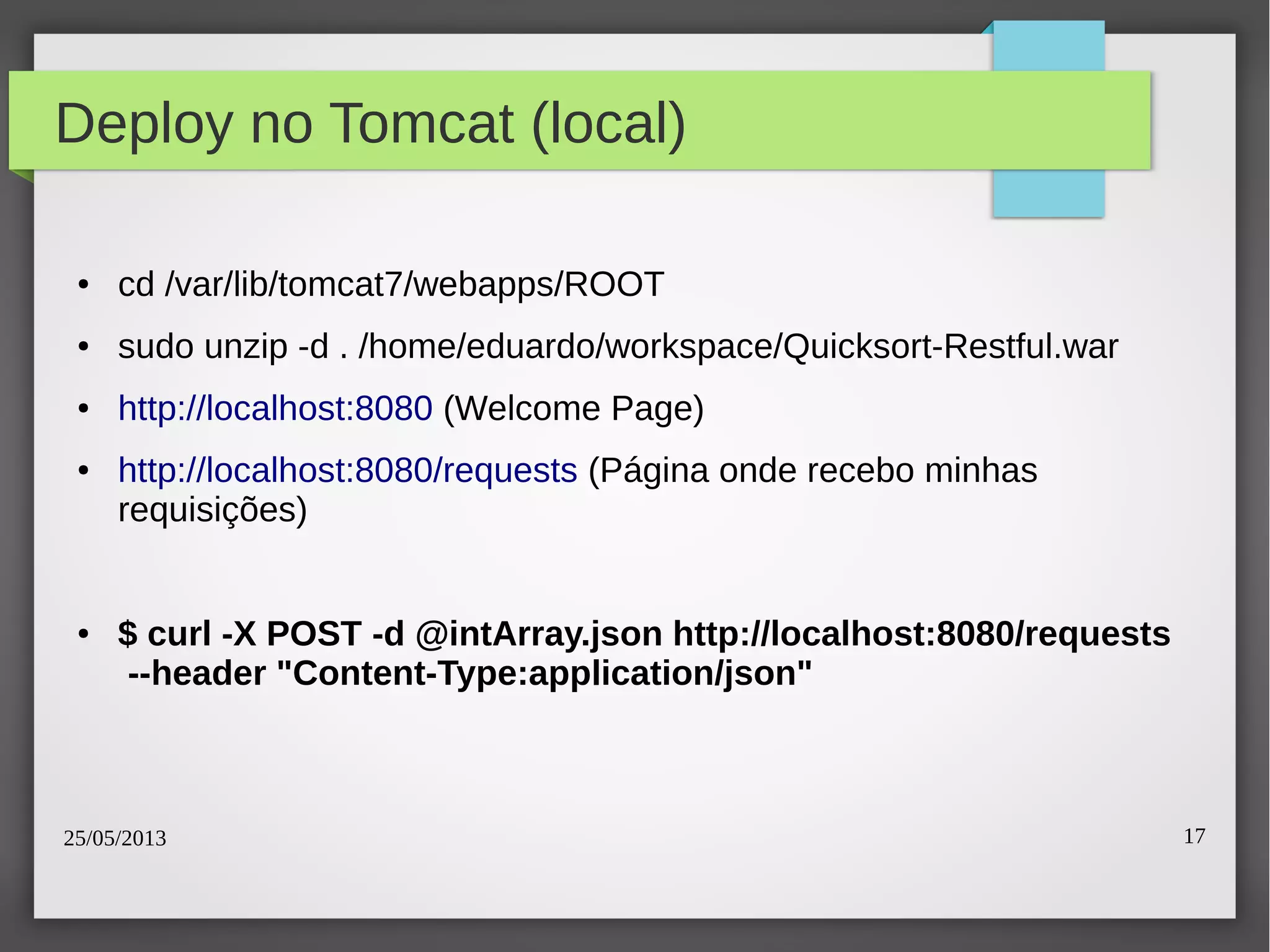 25/05/2013 17
Deploy no Tomcat (local)
● cd /var/lib/tomcat7/webapps/ROOT
● sudo unzip -d . /home/eduardo/workspace/Quicksort-Restful.war
● http://localhost:8080 (Welcome Page)
● http://localhost:8080/requests (Página onde recebo minhas
requisições)
● $ curl -X POST -d @intArray.json http://localhost:8080/requests
--header "Content-Type:application/json"
 
