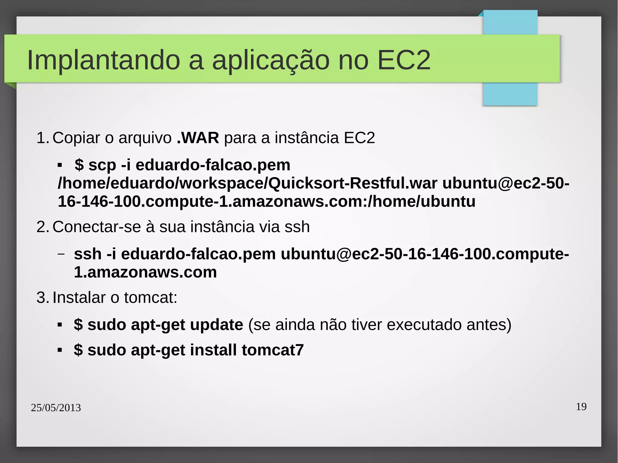 25/05/2013 19
Implantando a aplicação no EC2
1.Copiar o arquivo .WAR para a instância EC2
 $ scp -i eduardo-falcao.pem
/home/eduardo/workspace/Quicksort-Restful.war ubuntu@ec2-50-
16-146-100.compute-1.amazonaws.com:/home/ubuntu
2.Conectar-se à sua instância via ssh
– ssh -i eduardo-falcao.pem ubuntu@ec2-50-16-146-100.compute-
1.amazonaws.com
3.Instalar o tomcat:
 $ sudo apt-get update (se ainda não tiver executado antes)
 $ sudo apt-get install tomcat7
 