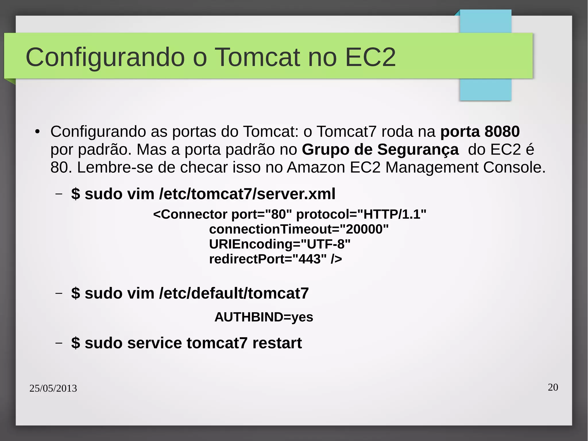 25/05/2013 20
Configurando o Tomcat no EC2
● Configurando as portas do Tomcat: o Tomcat7 roda na porta 8080
por padrão. Mas a porta padrão no Grupo de Segurança do EC2 é
80. Lembre-se de checar isso no Amazon EC2 Management Console.
– $ sudo vim /etc/tomcat7/server.xml
– $ sudo vim /etc/default/tomcat7
– $ sudo service tomcat7 restart
<Connector port="80" protocol="HTTP/1.1"
connectionTimeout="20000"
URIEncoding="UTF-8"
redirectPort="443" />
AUTHBIND=yes
 