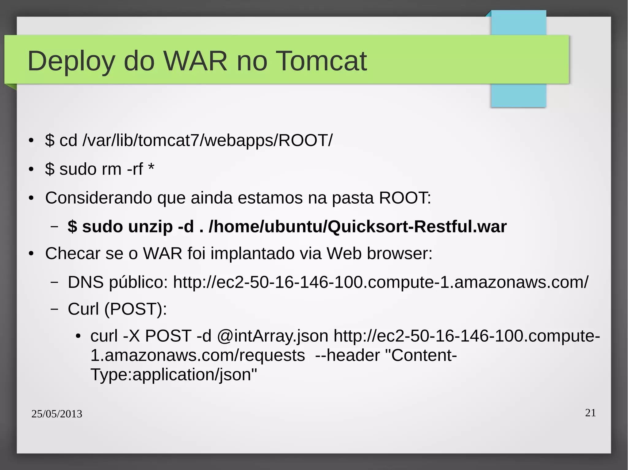 25/05/2013 21
Deploy do WAR no Tomcat
● $ cd /var/lib/tomcat7/webapps/ROOT/
● $ sudo rm -rf *
● Considerando que ainda estamos na pasta ROOT:
– $ sudo unzip -d . /home/ubuntu/Quicksort-Restful.war
● Checar se o WAR foi implantado via Web browser:
– DNS público: http://ec2-50-16-146-100.compute-1.amazonaws.com/
– Curl (POST):
● curl -X POST -d @intArray.json http://ec2-50-16-146-100.compute-
1.amazonaws.com/requests --header "Content-
Type:application/json"
 