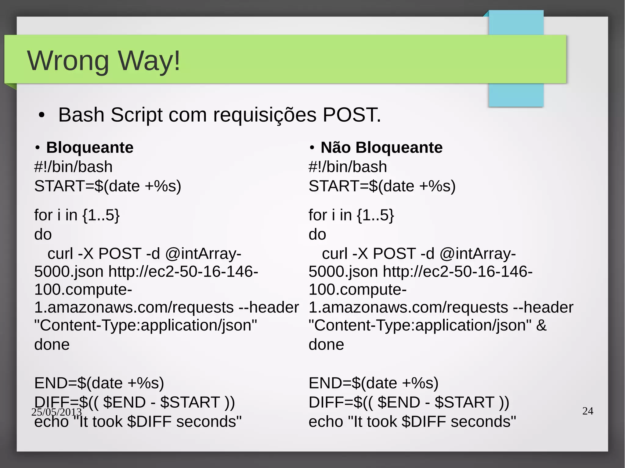 25/05/2013 24
Wrong Way!
● Bash Script com requisições POST.
●
Bloqueante
#!/bin/bash
START=$(date +%s)
for i in {1..5}
do
curl -X POST -d @intArray-
5000.json http://ec2-50-16-146-
100.compute-
1.amazonaws.com/requests --header
"Content-Type:application/json"
done
END=$(date +%s)
DIFF=$(( $END - $START ))
echo "It took $DIFF seconds"
●
Não Bloqueante
#!/bin/bash
START=$(date +%s)
for i in {1..5}
do
curl -X POST -d @intArray-
5000.json http://ec2-50-16-146-
100.compute-
1.amazonaws.com/requests --header
"Content-Type:application/json" &
done
END=$(date +%s)
DIFF=$(( $END - $START ))
echo "It took $DIFF seconds"
 