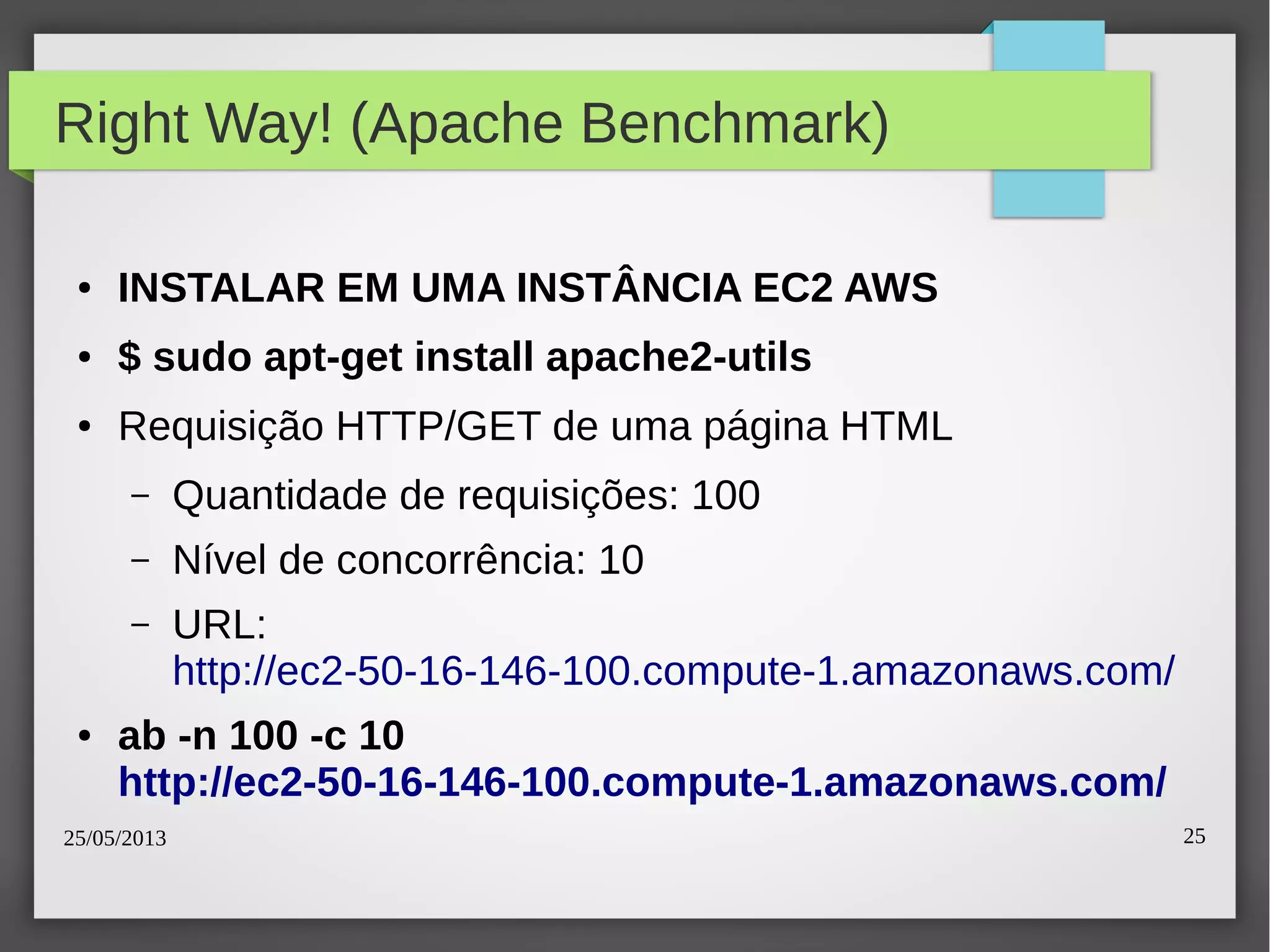 25/05/2013 25
Right Way! (Apache Benchmark)
● INSTALAR EM UMA INSTÂNCIA EC2 AWS
● $ sudo apt-get install apache2-utils
● Requisição HTTP/GET de uma página HTML
– Quantidade de requisições: 100
– Nível de concorrência: 10
– URL:
http://ec2-50-16-146-100.compute-1.amazonaws.com/
● ab -n 100 -c 10
http://ec2-50-16-146-100.compute-1.amazonaws.com/
 