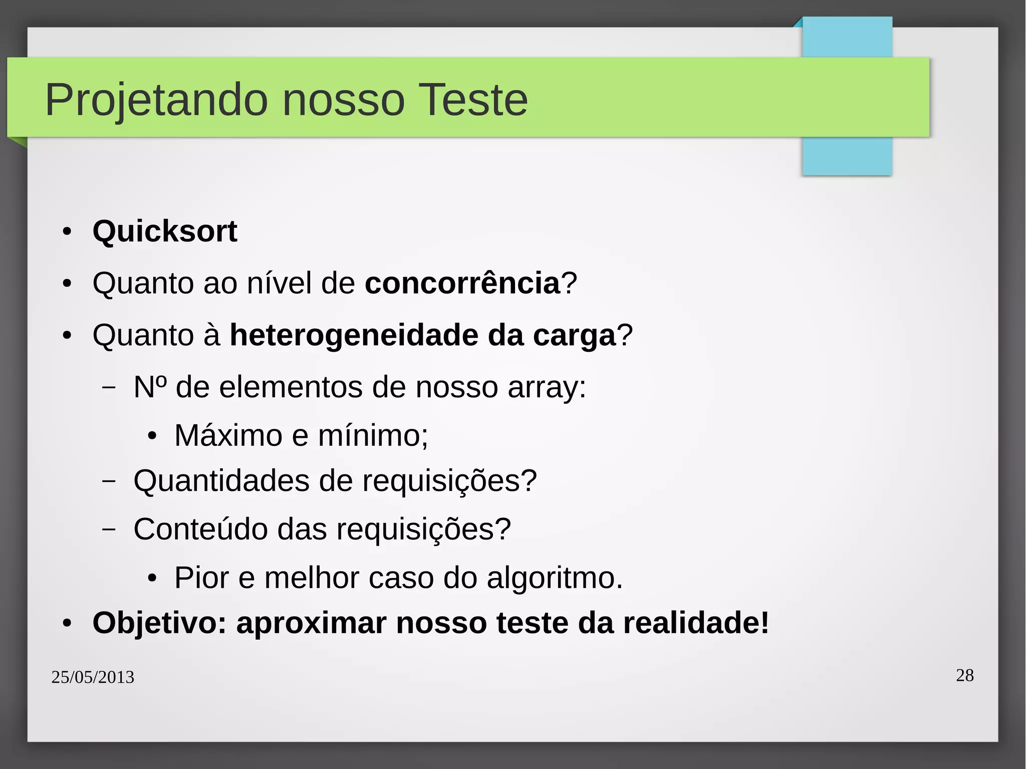 25/05/2013 28
Projetando nosso Teste
● Quicksort
● Quanto ao nível de concorrência?
● Quanto à heterogeneidade da carga?
– Nº de elementos de nosso array:
● Máximo e mínimo;
– Quantidades de requisições?
– Conteúdo das requisições?
● Pior e melhor caso do algoritmo.
● Objetivo: aproximar nosso teste da realidade!
 