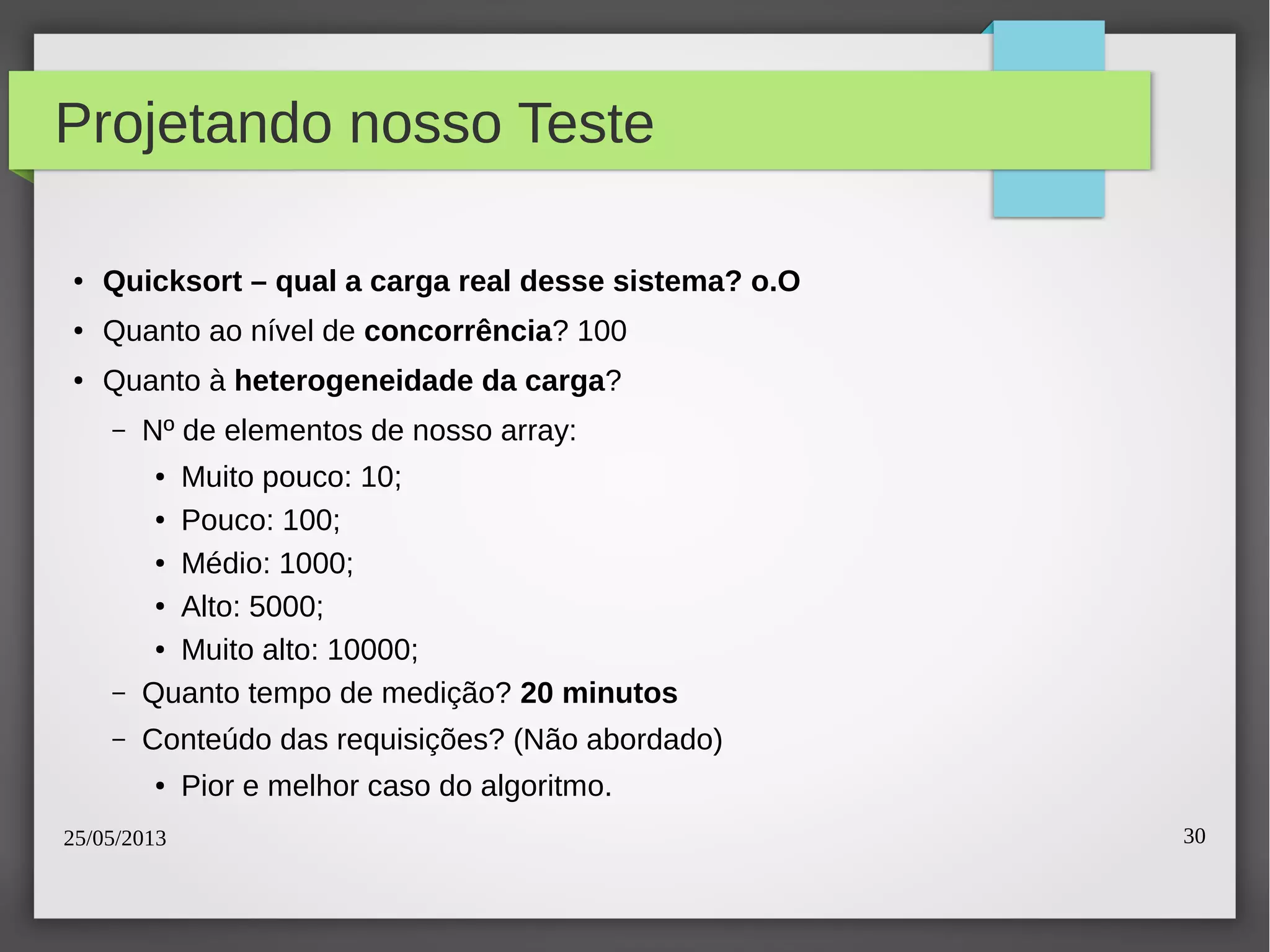 25/05/2013 30
Projetando nosso Teste
● Quicksort – qual a carga real desse sistema? o.O
● Quanto ao nível de concorrência? 100
● Quanto à heterogeneidade da carga?
– Nº de elementos de nosso array:
● Muito pouco: 10;
● Pouco: 100;
● Médio: 1000;
● Alto: 5000;
● Muito alto: 10000;
– Quanto tempo de medição? 20 minutos
– Conteúdo das requisições? (Não abordado)
● Pior e melhor caso do algoritmo.
 