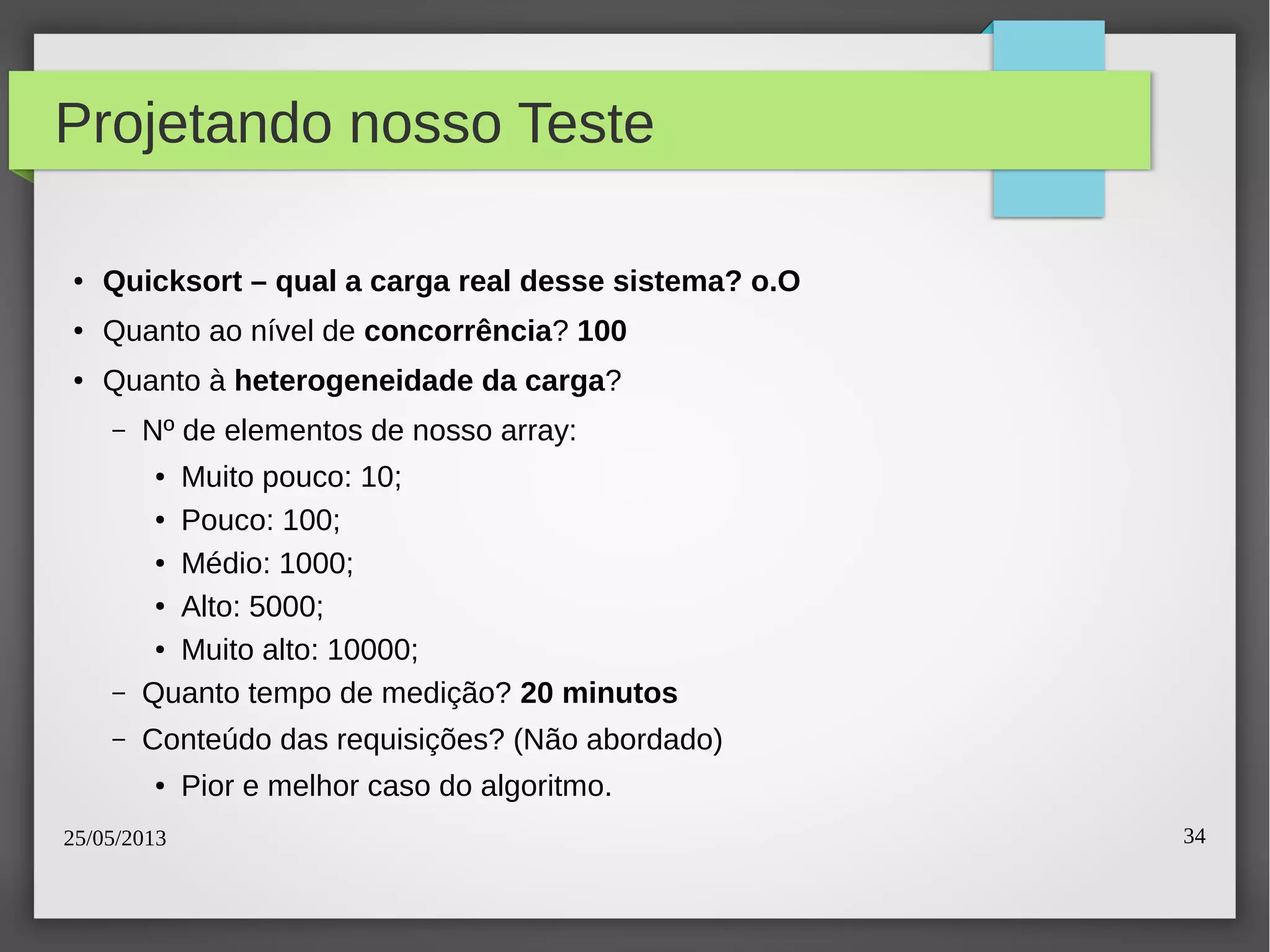 25/05/2013 34
Projetando nosso Teste
● Quicksort – qual a carga real desse sistema? o.O
● Quanto ao nível de concorrência? 100
● Quanto à heterogeneidade da carga?
– Nº de elementos de nosso array:
● Muito pouco: 10;
● Pouco: 100;
● Médio: 1000;
● Alto: 5000;
● Muito alto: 10000;
– Quanto tempo de medição? 20 minutos
– Conteúdo das requisições? (Não abordado)
● Pior e melhor caso do algoritmo.
 