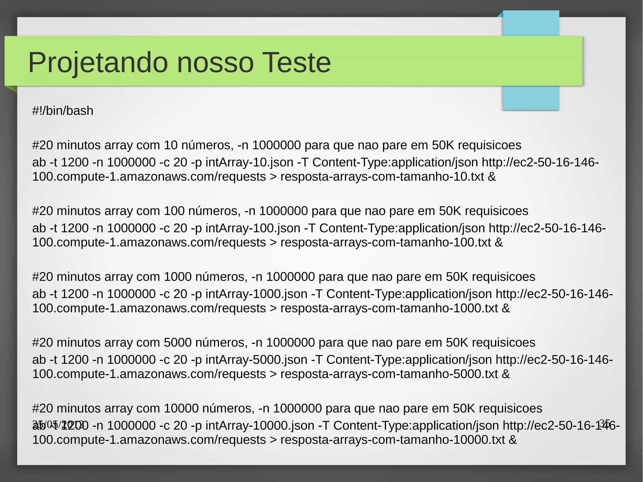 25/05/2013 35
Projetando nosso Teste
#!/bin/bash
#20 minutos array com 10 números, -n 1000000 para que nao pare em 50K requisicoes
ab -t 1200 -n 1000000 -c 20 -p intArray-10.json -T Content-Type:application/json http://ec2-50-16-146-
100.compute-1.amazonaws.com/requests > resposta-arrays-com-tamanho-10.txt &
#20 minutos array com 100 números, -n 1000000 para que nao pare em 50K requisicoes
ab -t 1200 -n 1000000 -c 20 -p intArray-100.json -T Content-Type:application/json http://ec2-50-16-146-
100.compute-1.amazonaws.com/requests > resposta-arrays-com-tamanho-100.txt &
#20 minutos array com 1000 números, -n 1000000 para que nao pare em 50K requisicoes
ab -t 1200 -n 1000000 -c 20 -p intArray-1000.json -T Content-Type:application/json http://ec2-50-16-146-
100.compute-1.amazonaws.com/requests > resposta-arrays-com-tamanho-1000.txt &
#20 minutos array com 5000 números, -n 1000000 para que nao pare em 50K requisicoes
ab -t 1200 -n 1000000 -c 20 -p intArray-5000.json -T Content-Type:application/json http://ec2-50-16-146-
100.compute-1.amazonaws.com/requests > resposta-arrays-com-tamanho-5000.txt &
#20 minutos array com 10000 números, -n 1000000 para que nao pare em 50K requisicoes
ab -t 1200 -n 1000000 -c 20 -p intArray-10000.json -T Content-Type:application/json http://ec2-50-16-146-
100.compute-1.amazonaws.com/requests > resposta-arrays-com-tamanho-10000.txt &
 
