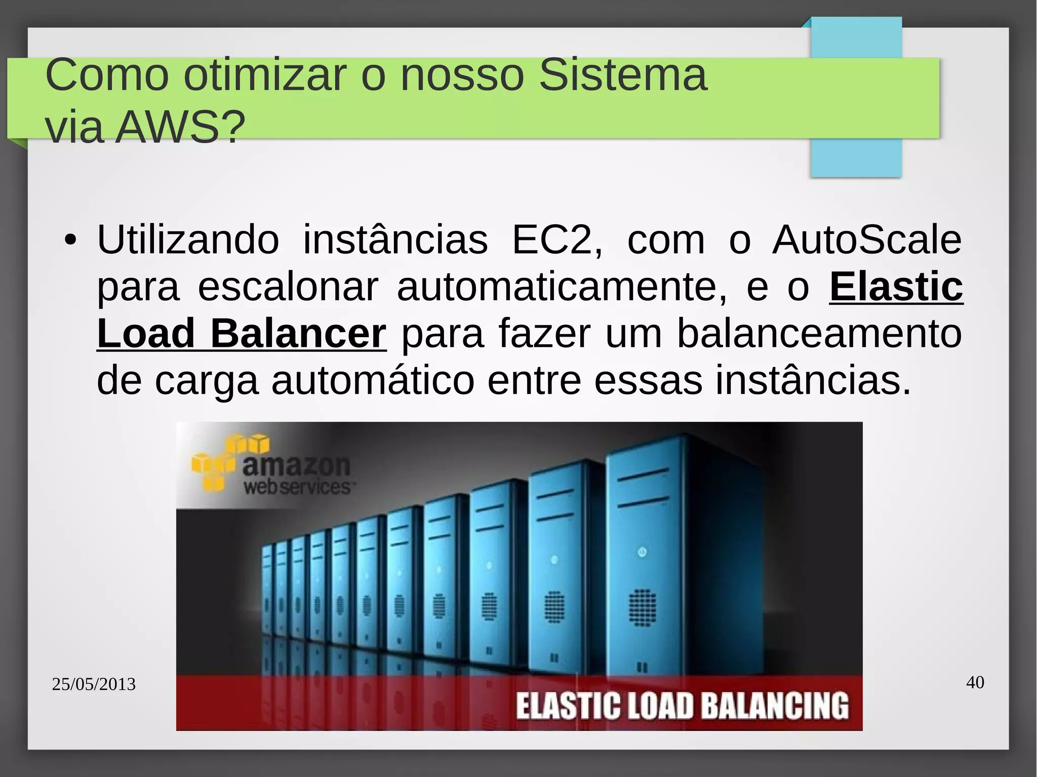 25/05/2013 40
Como otimizar o nosso Sistema
via AWS?
● Utilizando instâncias EC2, com o AutoScale
para escalonar automaticamente, e o Elastic
Load Balancer para fazer um balanceamento
de carga automático entre essas instâncias.
 