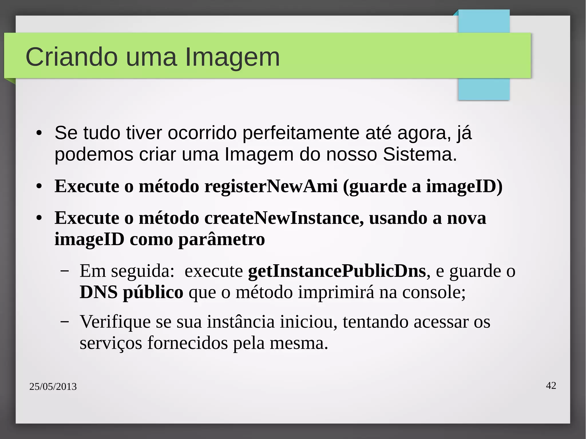 25/05/2013 42
Criando uma Imagem
● Se tudo tiver ocorrido perfeitamente até agora, já
podemos criar uma Imagem do nosso Sistema.
● Execute o método registerNewAmi (guarde a imageID)
● Execute o método createNewInstance, usando a nova
imageID como parâmetro
– Em seguida: execute getInstancePublicDns, e guarde o
DNS público que o método imprimirá na console;
– Verifique se sua instância iniciou, tentando acessar os
serviços fornecidos pela mesma.
 