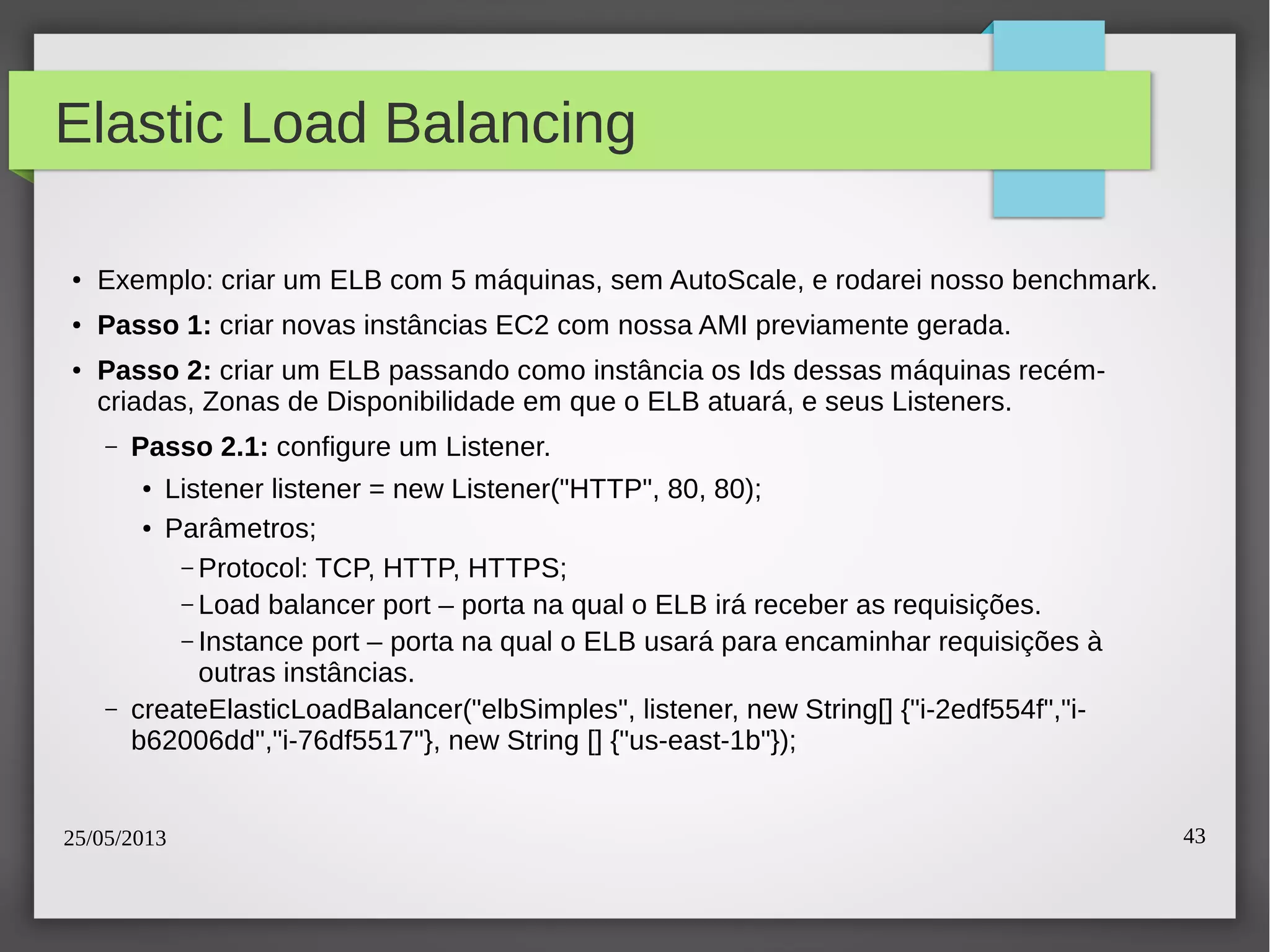 25/05/2013 43
Elastic Load Balancing
● Exemplo: criar um ELB com 5 máquinas, sem AutoScale, e rodarei nosso benchmark.
● Passo 1: criar novas instâncias EC2 com nossa AMI previamente gerada.
●
Passo 2: criar um ELB passando como instância os Ids dessas máquinas recém-
criadas, Zonas de Disponibilidade em que o ELB atuará, e seus Listeners.
– Passo 2.1: configure um Listener.
● Listener listener = new Listener("HTTP", 80, 80);
● Parâmetros;
– Protocol: TCP, HTTP, HTTPS;
– Load balancer port – porta na qual o ELB irá receber as requisições.
– Instance port – porta na qual o ELB usará para encaminhar requisições à
outras instâncias.
– createElasticLoadBalancer("elbSimples", listener, new String[] {"i-2edf554f","i-
b62006dd","i-76df5517"}, new String [] {"us-east-1b"});
 
