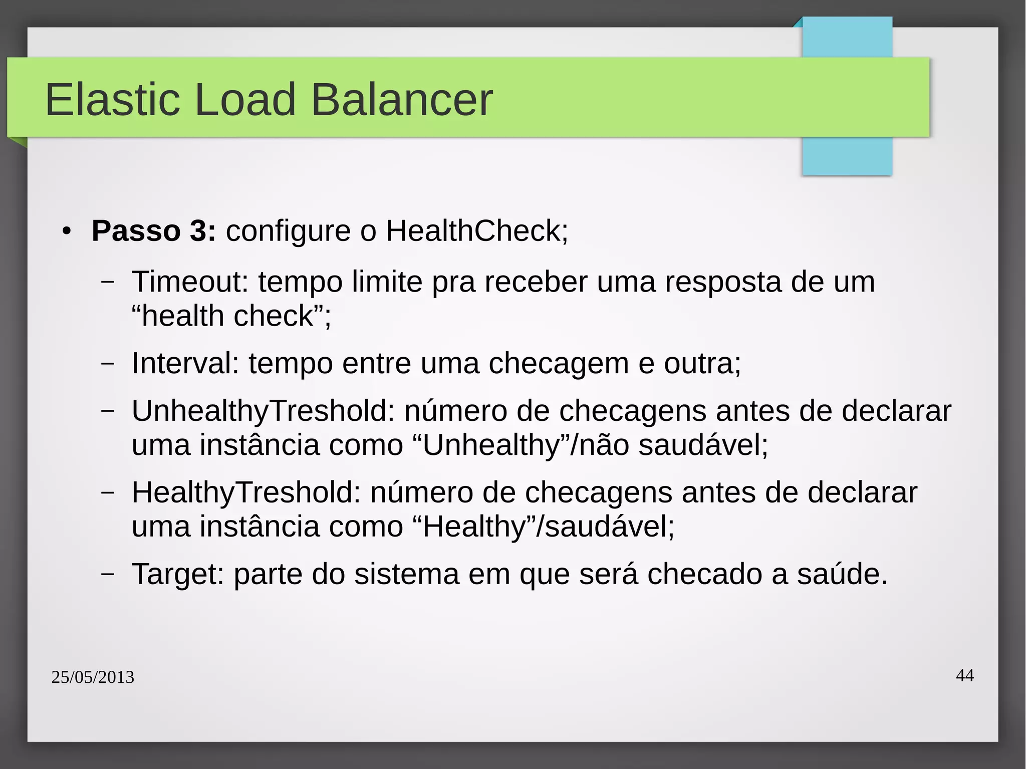 25/05/2013 44
Elastic Load Balancer
● Passo 3: configure o HealthCheck;
– Timeout: tempo limite pra receber uma resposta de um
“health check”;
– Interval: tempo entre uma checagem e outra;
– UnhealthyTreshold: número de checagens antes de declarar
uma instância como “Unhealthy”/não saudável;
– HealthyTreshold: número de checagens antes de declarar
uma instância como “Healthy”/saudável;
– Target: parte do sistema em que será checado a saúde.
 