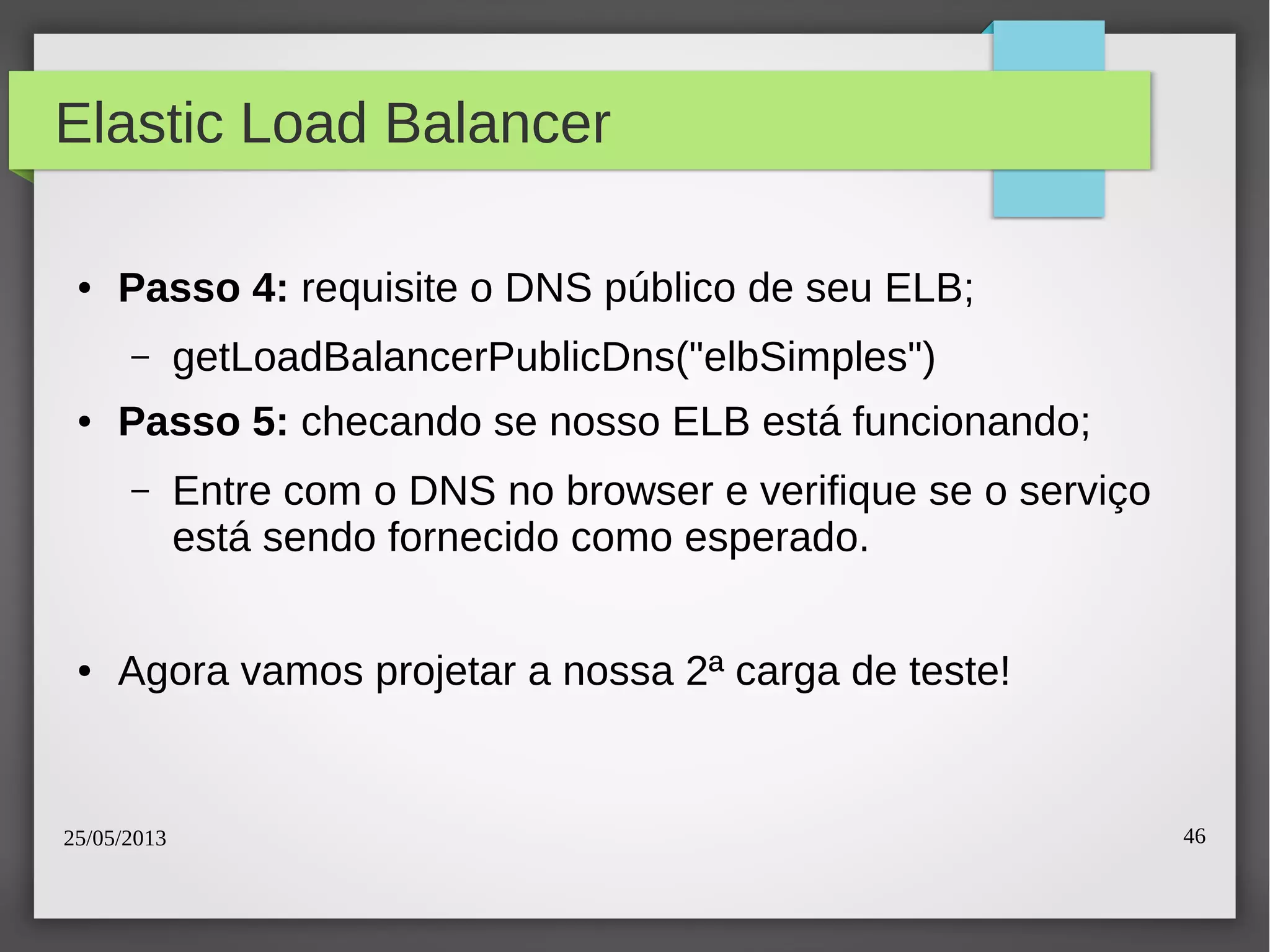25/05/2013 46
Elastic Load Balancer
● Passo 4: requisite o DNS público de seu ELB;
– getLoadBalancerPublicDns("elbSimples")
● Passo 5: checando se nosso ELB está funcionando;
– Entre com o DNS no browser e verifique se o serviço
está sendo fornecido como esperado.
● Agora vamos projetar a nossa 2ª carga de teste!
 