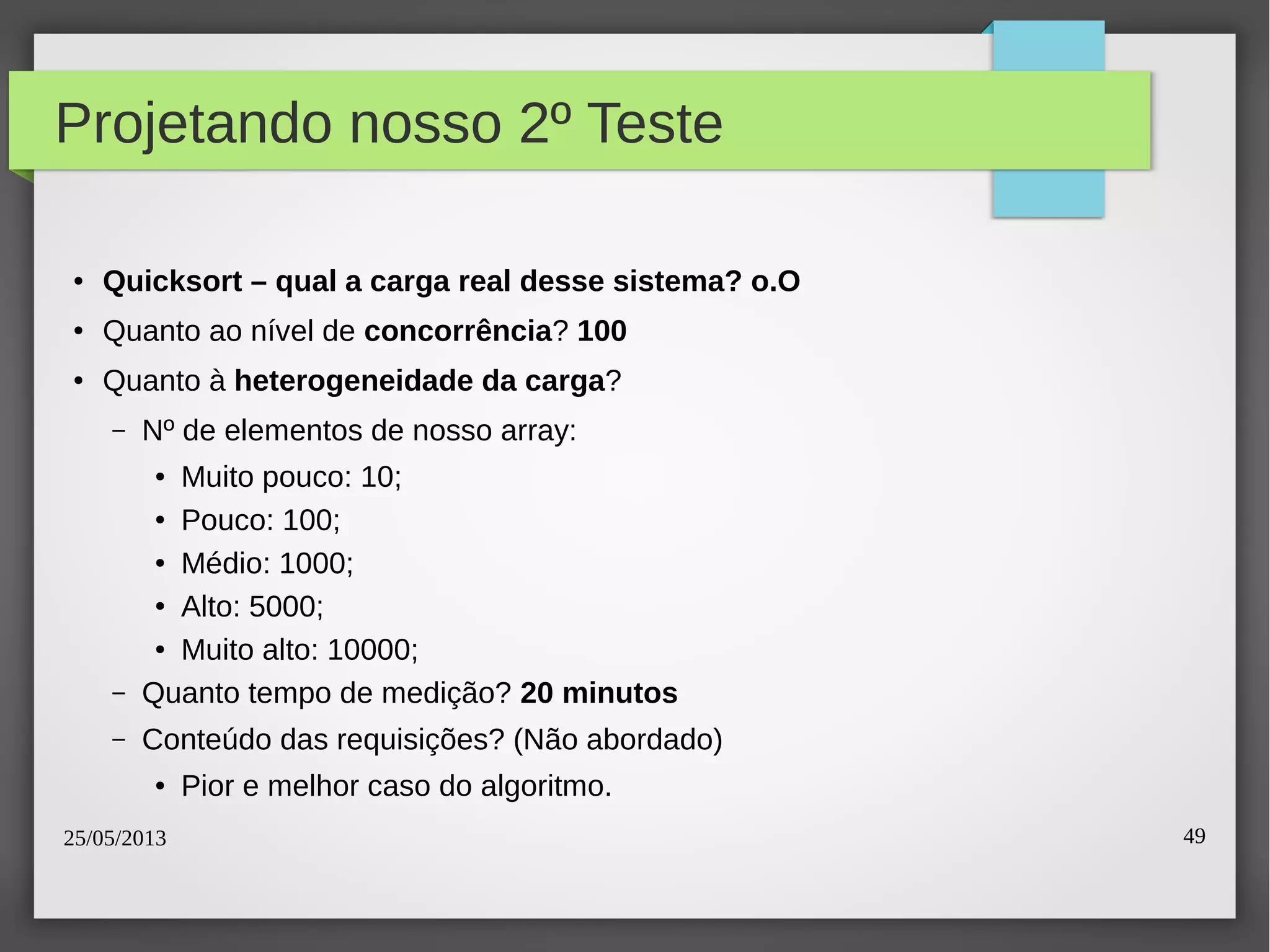 25/05/2013 49
Projetando nosso 2º Teste
● Quicksort – qual a carga real desse sistema? o.O
● Quanto ao nível de concorrência? 100
● Quanto à heterogeneidade da carga?
– Nº de elementos de nosso array:
● Muito pouco: 10;
● Pouco: 100;
● Médio: 1000;
● Alto: 5000;
● Muito alto: 10000;
– Quanto tempo de medição? 20 minutos
– Conteúdo das requisições? (Não abordado)
● Pior e melhor caso do algoritmo.
 