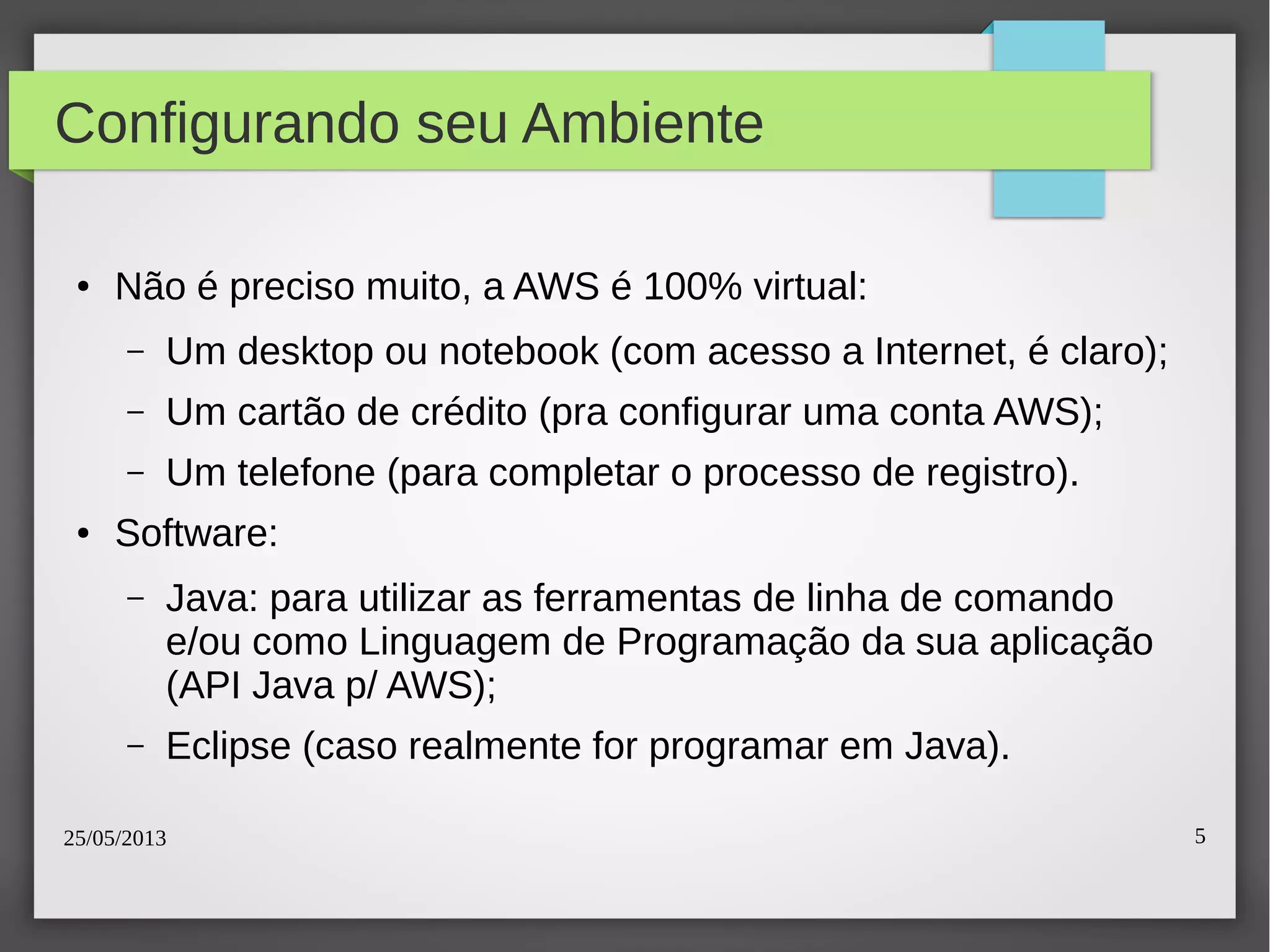 25/05/2013 5
Configurando seu Ambiente
● Não é preciso muito, a AWS é 100% virtual:
– Um desktop ou notebook (com acesso a Internet, é claro);
– Um cartão de crédito (pra configurar uma conta AWS);
– Um telefone (para completar o processo de registro).
● Software:
– Java: para utilizar as ferramentas de linha de comando
e/ou como Linguagem de Programação da sua aplicação
(API Java p/ AWS);
– Eclipse (caso realmente for programar em Java).
 