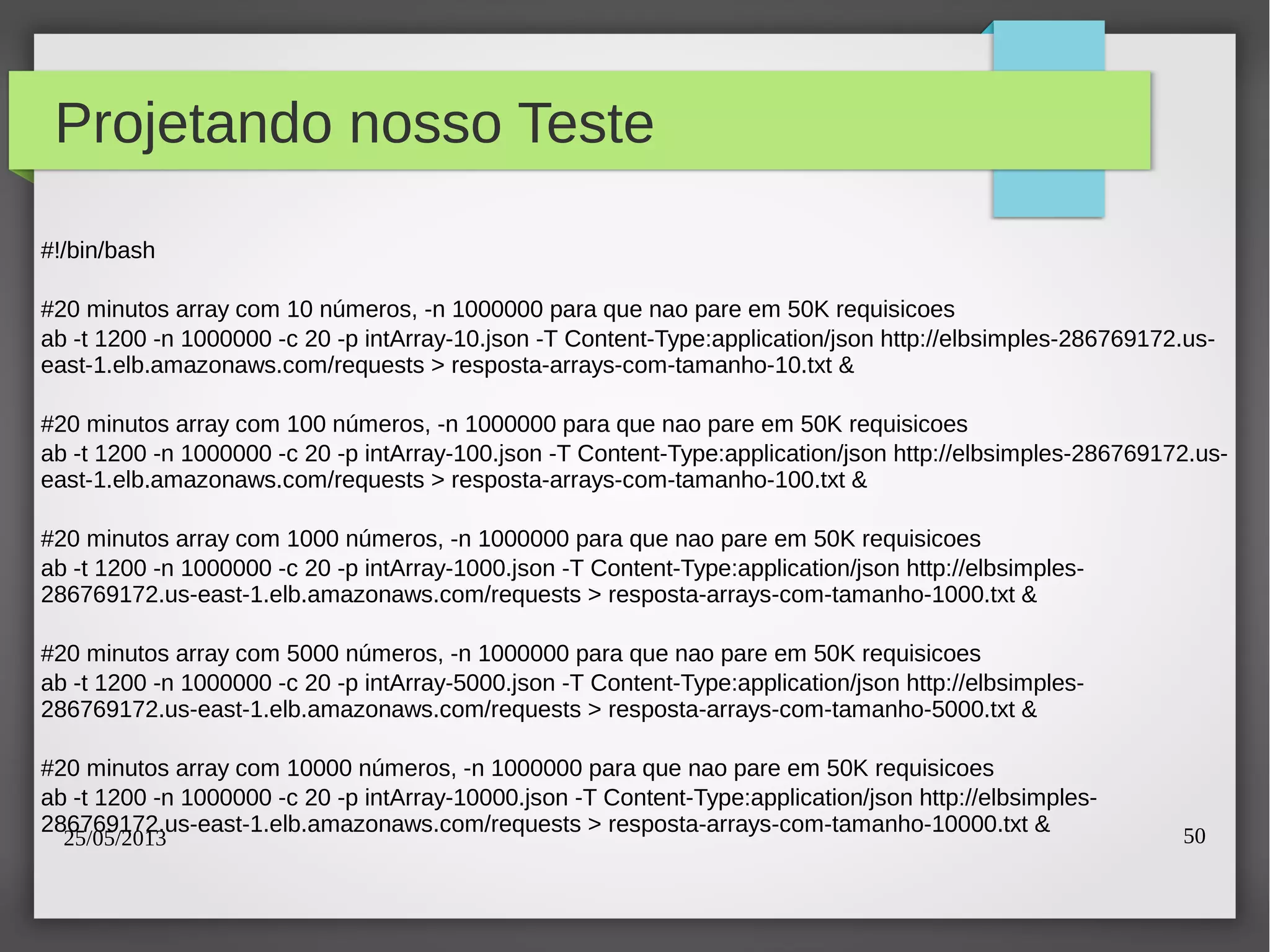 25/05/2013 50
Projetando nosso Teste
#!/bin/bash
#20 minutos array com 10 números, -n 1000000 para que nao pare em 50K requisicoes
ab -t 1200 -n 1000000 -c 20 -p intArray-10.json -T Content-Type:application/json http://elbsimples-286769172.us-
east-1.elb.amazonaws.com/requests > resposta-arrays-com-tamanho-10.txt &
#20 minutos array com 100 números, -n 1000000 para que nao pare em 50K requisicoes
ab -t 1200 -n 1000000 -c 20 -p intArray-100.json -T Content-Type:application/json http://elbsimples-286769172.us-
east-1.elb.amazonaws.com/requests > resposta-arrays-com-tamanho-100.txt &
#20 minutos array com 1000 números, -n 1000000 para que nao pare em 50K requisicoes
ab -t 1200 -n 1000000 -c 20 -p intArray-1000.json -T Content-Type:application/json http://elbsimples-
286769172.us-east-1.elb.amazonaws.com/requests > resposta-arrays-com-tamanho-1000.txt &
#20 minutos array com 5000 números, -n 1000000 para que nao pare em 50K requisicoes
ab -t 1200 -n 1000000 -c 20 -p intArray-5000.json -T Content-Type:application/json http://elbsimples-
286769172.us-east-1.elb.amazonaws.com/requests > resposta-arrays-com-tamanho-5000.txt &
#20 minutos array com 10000 números, -n 1000000 para que nao pare em 50K requisicoes
ab -t 1200 -n 1000000 -c 20 -p intArray-10000.json -T Content-Type:application/json http://elbsimples-
286769172.us-east-1.elb.amazonaws.com/requests > resposta-arrays-com-tamanho-10000.txt &
 