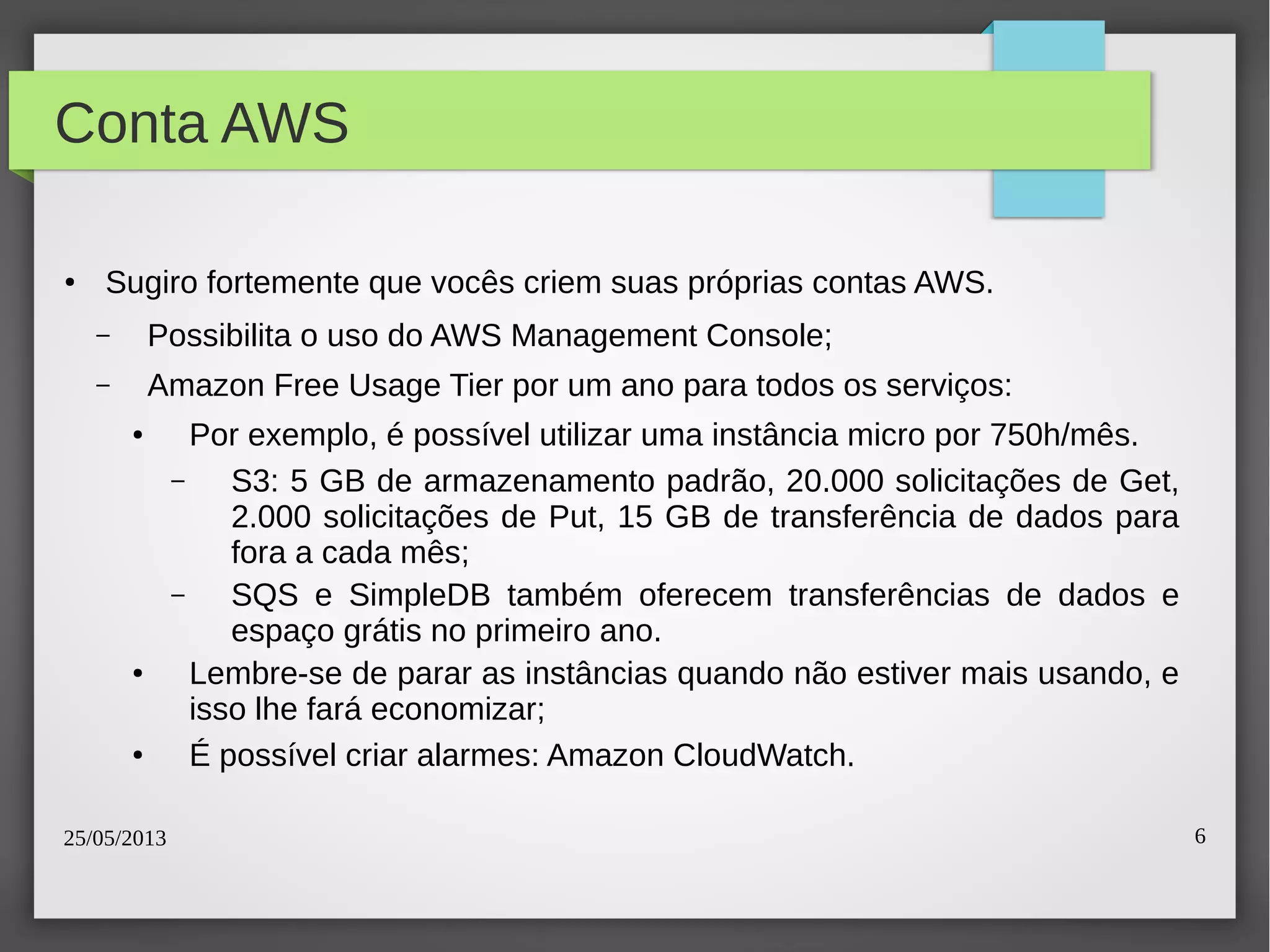25/05/2013 6
Conta AWS
●
Sugiro fortemente que vocês criem suas próprias contas AWS.
– Possibilita o uso do AWS Management Console;
– Amazon Free Usage Tier por um ano para todos os serviços:
● Por exemplo, é possível utilizar uma instância micro por 750h/mês.
– S3: 5 GB de armazenamento padrão, 20.000 solicitações de Get,
2.000 solicitações de Put, 15 GB de transferência de dados para
fora a cada mês;
– SQS e SimpleDB também oferecem transferências de dados e
espaço grátis no primeiro ano.
● Lembre-se de parar as instâncias quando não estiver mais usando, e
isso lhe fará economizar;
● É possível criar alarmes: Amazon CloudWatch.
 