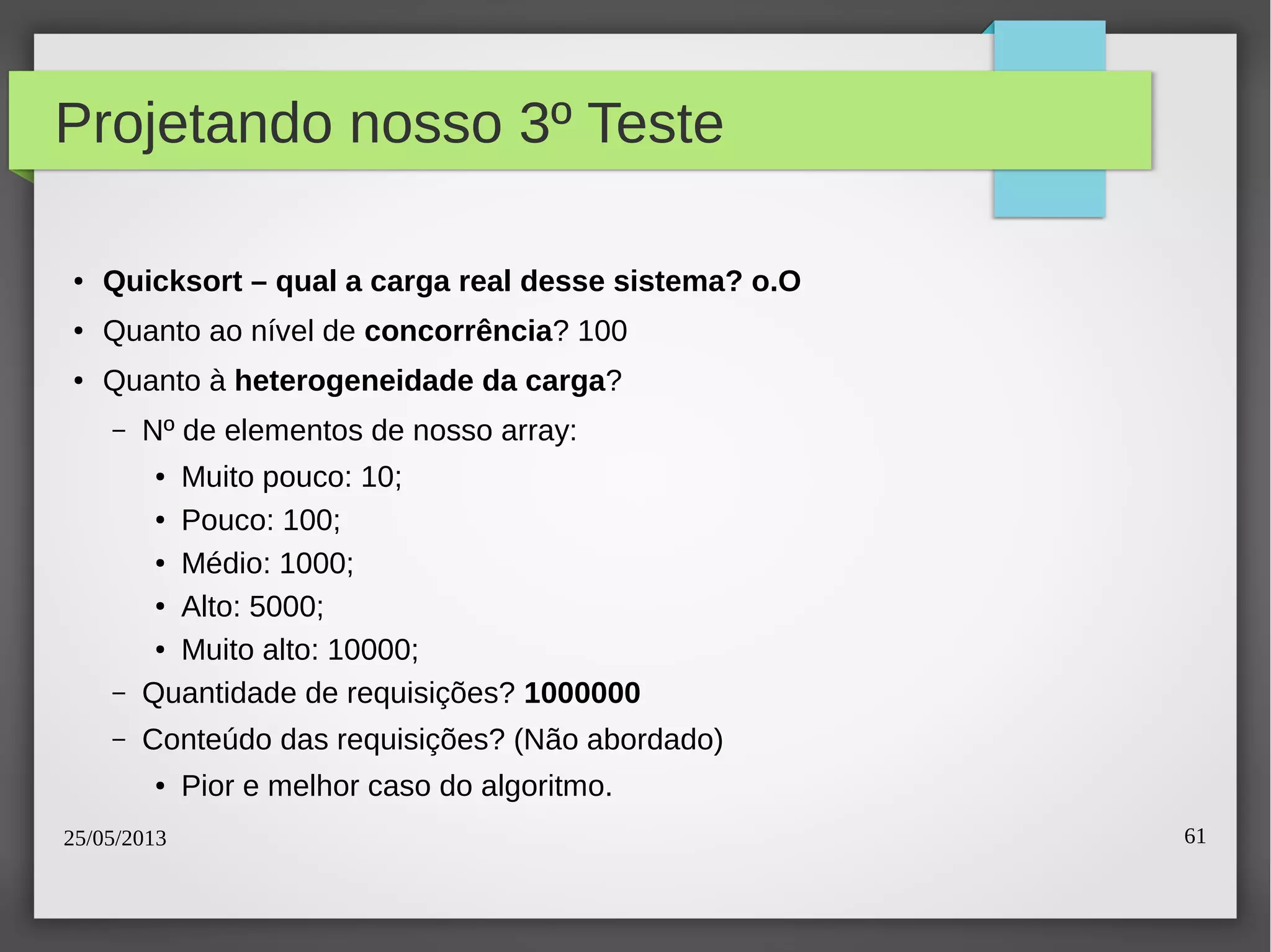 25/05/2013 61
Projetando nosso 3º Teste
● Quicksort – qual a carga real desse sistema? o.O
● Quanto ao nível de concorrência? 100
● Quanto à heterogeneidade da carga?
– Nº de elementos de nosso array:
● Muito pouco: 10;
● Pouco: 100;
● Médio: 1000;
● Alto: 5000;
● Muito alto: 10000;
– Quantidade de requisições? 1000000
– Conteúdo das requisições? (Não abordado)
● Pior e melhor caso do algoritmo.
 