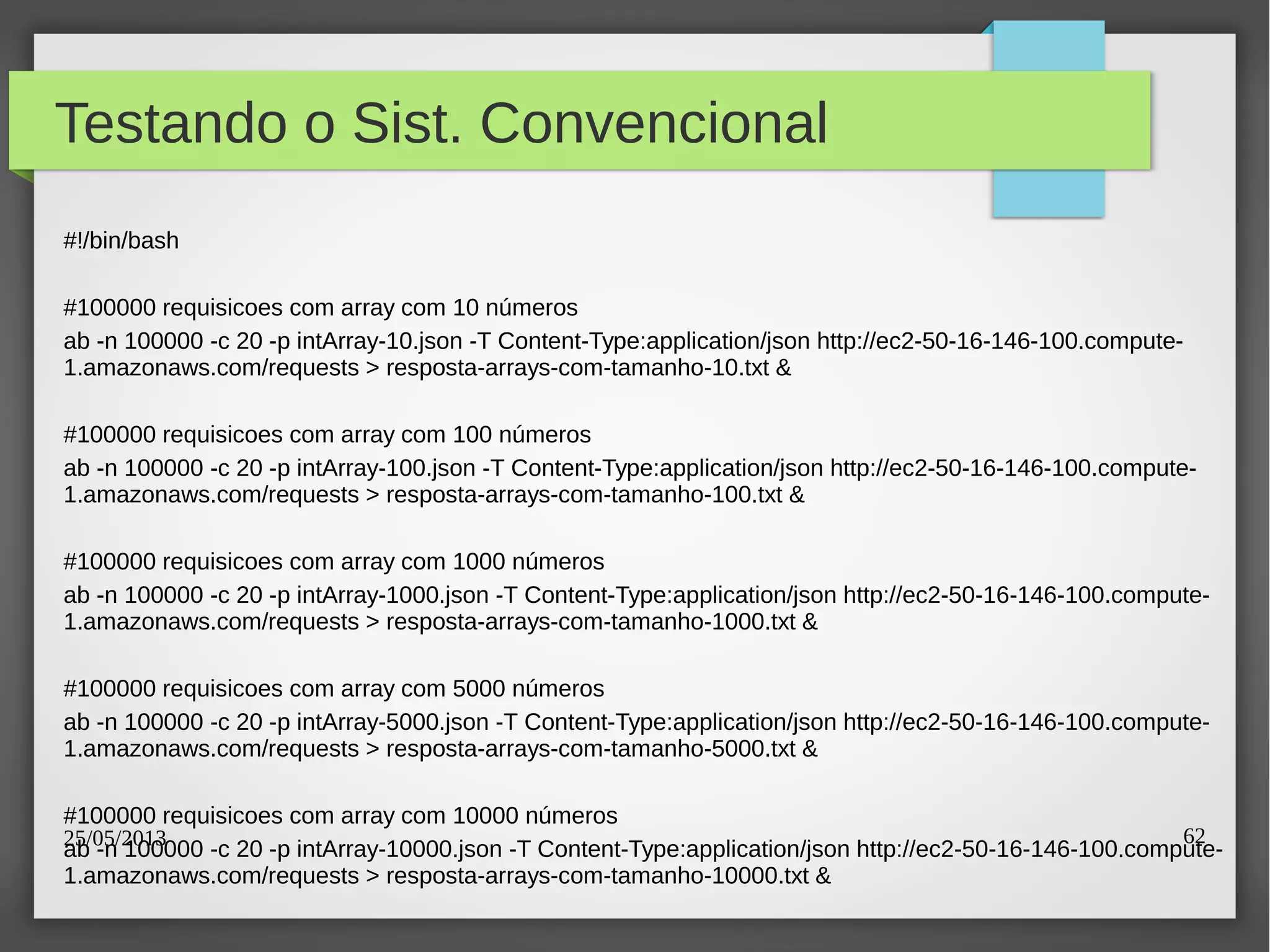 25/05/2013 62
Testando o Sist. Convencional
#!/bin/bash
#100000 requisicoes com array com 10 números
ab -n 100000 -c 20 -p intArray-10.json -T Content-Type:application/json http://ec2-50-16-146-100.compute-
1.amazonaws.com/requests > resposta-arrays-com-tamanho-10.txt &
#100000 requisicoes com array com 100 números
ab -n 100000 -c 20 -p intArray-100.json -T Content-Type:application/json http://ec2-50-16-146-100.compute-
1.amazonaws.com/requests > resposta-arrays-com-tamanho-100.txt &
#100000 requisicoes com array com 1000 números
ab -n 100000 -c 20 -p intArray-1000.json -T Content-Type:application/json http://ec2-50-16-146-100.compute-
1.amazonaws.com/requests > resposta-arrays-com-tamanho-1000.txt &
#100000 requisicoes com array com 5000 números
ab -n 100000 -c 20 -p intArray-5000.json -T Content-Type:application/json http://ec2-50-16-146-100.compute-
1.amazonaws.com/requests > resposta-arrays-com-tamanho-5000.txt &
#100000 requisicoes com array com 10000 números
ab -n 100000 -c 20 -p intArray-10000.json -T Content-Type:application/json http://ec2-50-16-146-100.compute-
1.amazonaws.com/requests > resposta-arrays-com-tamanho-10000.txt &
 