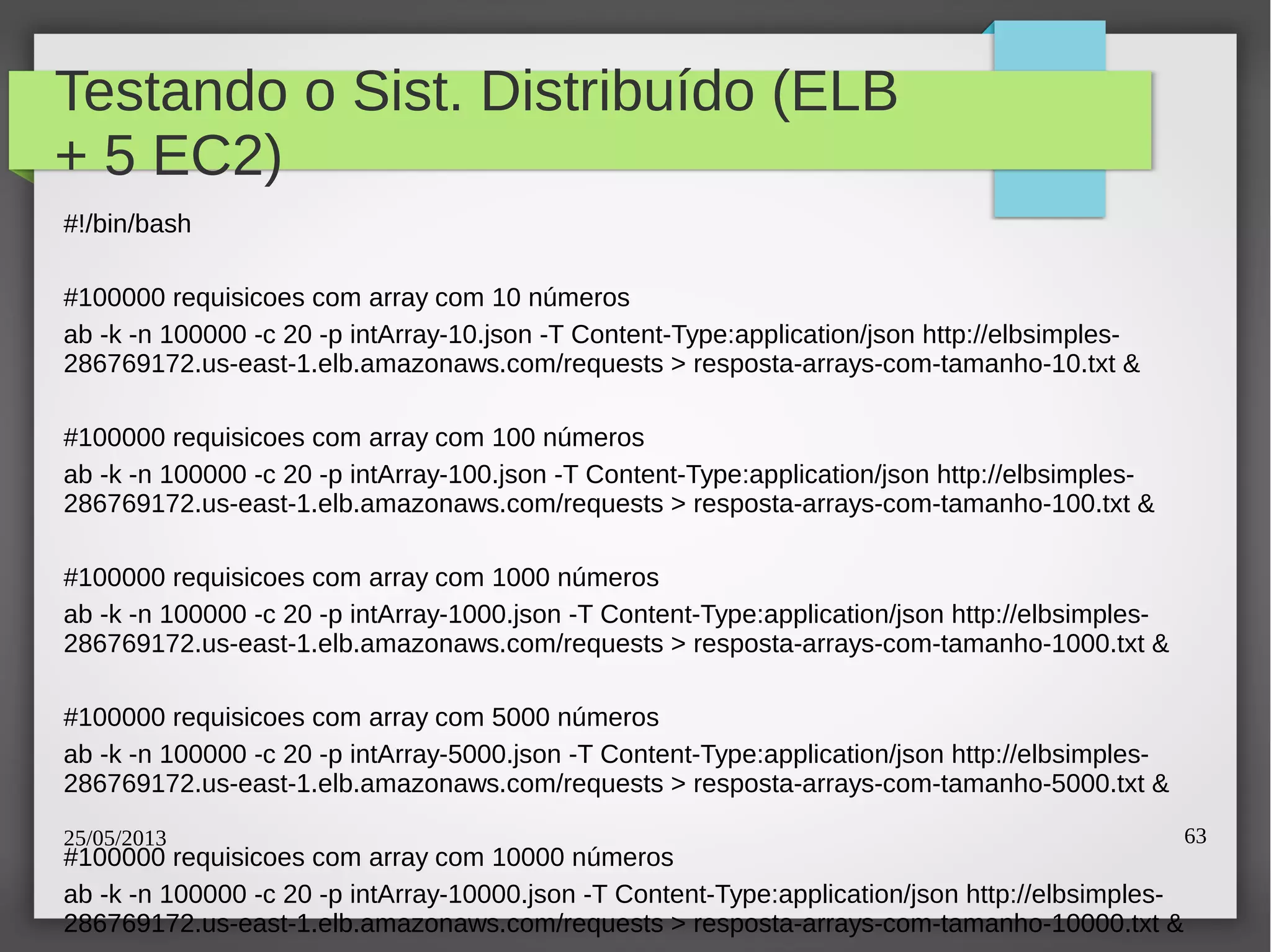 25/05/2013 63
Testando o Sist. Distribuído (ELB
+ 5 EC2)
#!/bin/bash
#100000 requisicoes com array com 10 números
ab -k -n 100000 -c 20 -p intArray-10.json -T Content-Type:application/json http://elbsimples-
286769172.us-east-1.elb.amazonaws.com/requests > resposta-arrays-com-tamanho-10.txt &
#100000 requisicoes com array com 100 números
ab -k -n 100000 -c 20 -p intArray-100.json -T Content-Type:application/json http://elbsimples-
286769172.us-east-1.elb.amazonaws.com/requests > resposta-arrays-com-tamanho-100.txt &
#100000 requisicoes com array com 1000 números
ab -k -n 100000 -c 20 -p intArray-1000.json -T Content-Type:application/json http://elbsimples-
286769172.us-east-1.elb.amazonaws.com/requests > resposta-arrays-com-tamanho-1000.txt &
#100000 requisicoes com array com 5000 números
ab -k -n 100000 -c 20 -p intArray-5000.json -T Content-Type:application/json http://elbsimples-
286769172.us-east-1.elb.amazonaws.com/requests > resposta-arrays-com-tamanho-5000.txt &
#100000 requisicoes com array com 10000 números
ab -k -n 100000 -c 20 -p intArray-10000.json -T Content-Type:application/json http://elbsimples-
286769172.us-east-1.elb.amazonaws.com/requests > resposta-arrays-com-tamanho-10000.txt &
 