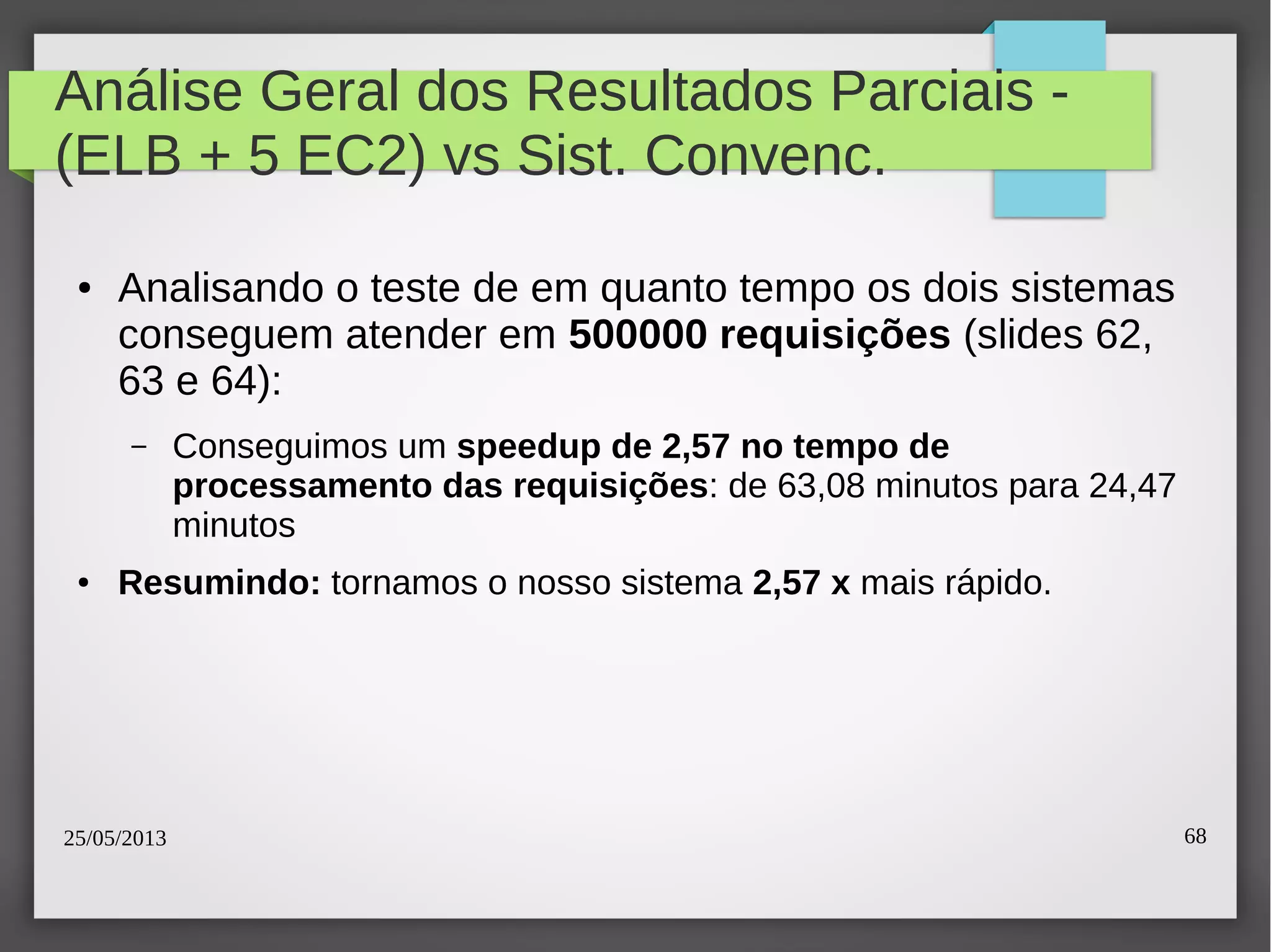 25/05/2013 68
Análise Geral dos Resultados Parciais -
(ELB + 5 EC2) vs Sist. Convenc.
● Analisando o teste de em quanto tempo os dois sistemas
conseguem atender em 500000 requisições (slides 62,
63 e 64):
– Conseguimos um speedup de 2,57 no tempo de
processamento das requisições: de 63,08 minutos para 24,47
minutos
● Resumindo: tornamos o nosso sistema 2,57 x mais rápido.
 