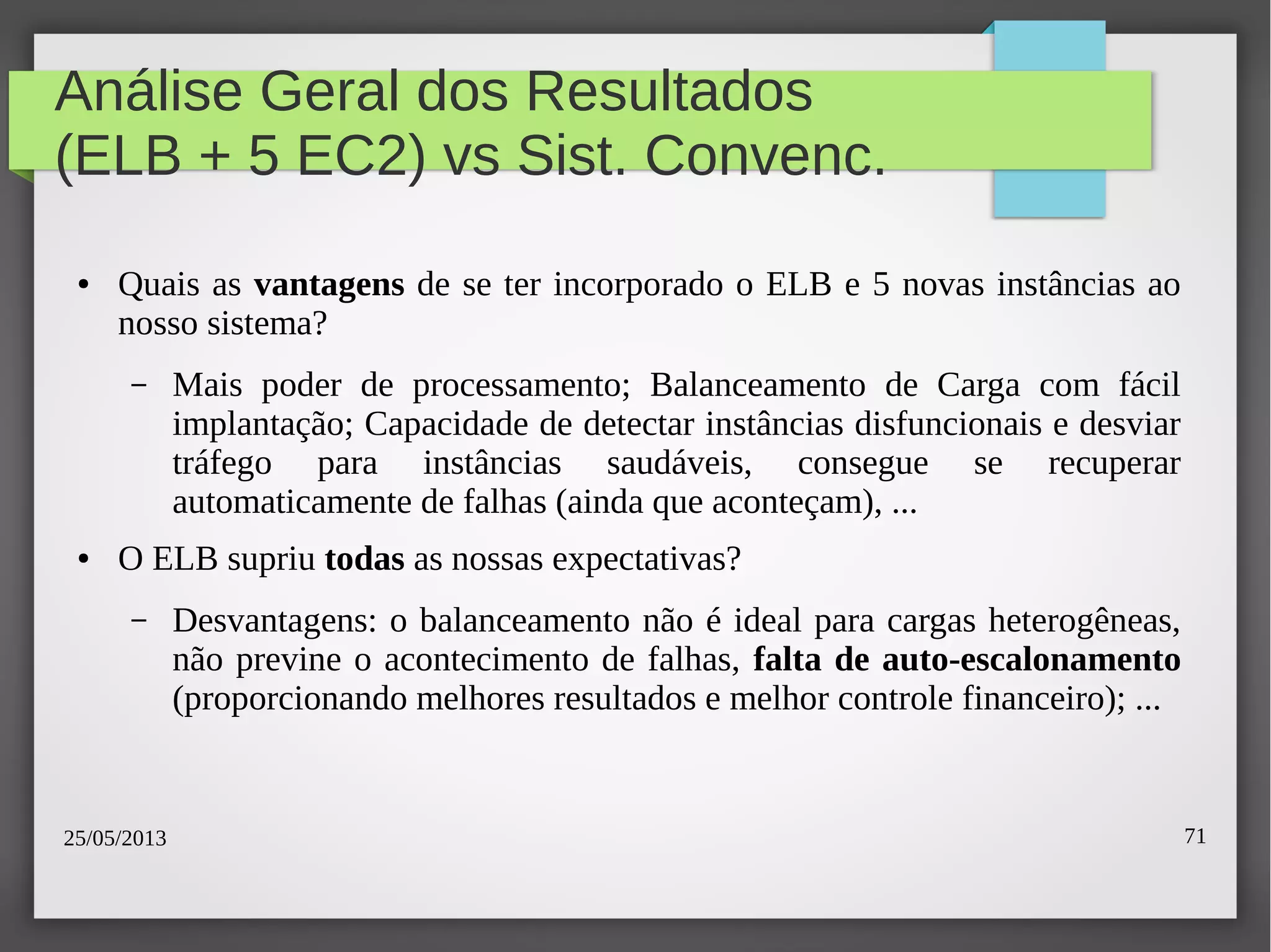 25/05/2013 71
Análise Geral dos Resultados
(ELB + 5 EC2) vs Sist. Convenc.
● Quais as vantagens de se ter incorporado o ELB e 5 novas instâncias ao
nosso sistema?
– Mais poder de processamento; Balanceamento de Carga com fácil
implantação; Capacidade de detectar instâncias disfuncionais e desviar
tráfego para instâncias saudáveis, consegue se recuperar
automaticamente de falhas (ainda que aconteçam), ...
● O ELB supriu todas as nossas expectativas?
– Desvantagens: o balanceamento não é ideal para cargas heterogêneas,
não previne o acontecimento de falhas, falta de auto-escalonamento
(proporcionando melhores resultados e melhor controle financeiro); ...
 