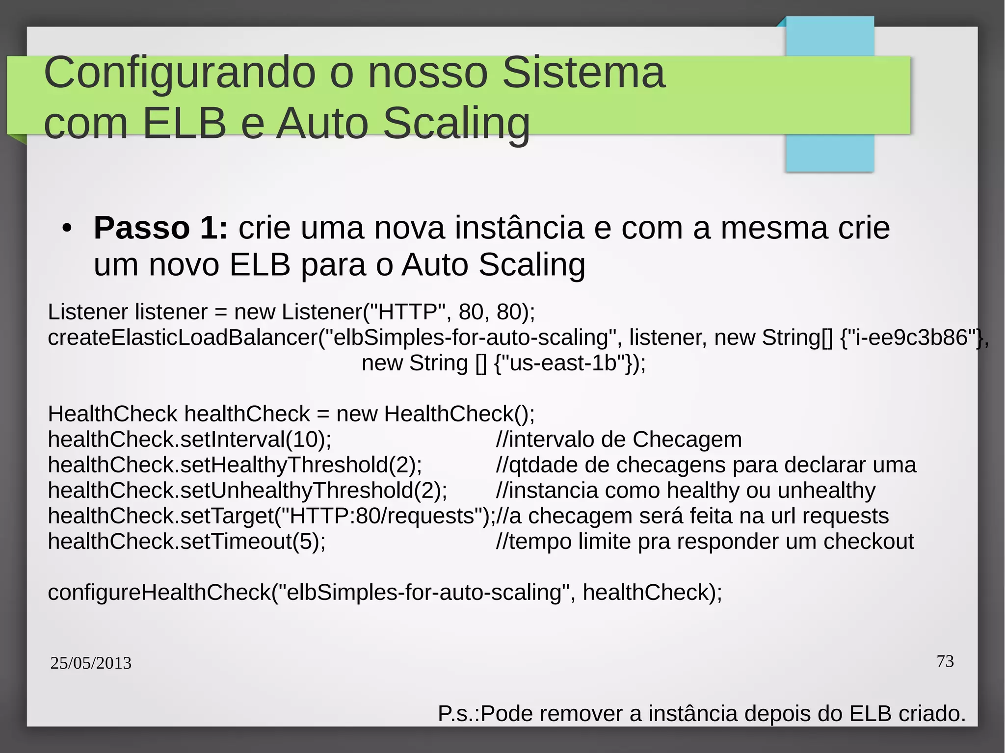 25/05/2013 73
Configurando o nosso Sistema
com ELB e Auto Scaling
● Passo 1: crie uma nova instância e com a mesma crie
um novo ELB para o Auto Scaling
Listener listener = new Listener("HTTP", 80, 80);
createElasticLoadBalancer("elbSimples-for-auto-scaling", listener, new String[] {"i-ee9c3b86"},
new String [] {"us-east-1b"});
HealthCheck healthCheck = new HealthCheck();
healthCheck.setInterval(10); //intervalo de Checagem
healthCheck.setHealthyThreshold(2); //qtdade de checagens para declarar uma
healthCheck.setUnhealthyThreshold(2); //instancia como healthy ou unhealthy
healthCheck.setTarget("HTTP:80/requests");//a checagem será feita na url requests
healthCheck.setTimeout(5); //tempo limite pra responder um checkout
configureHealthCheck("elbSimples-for-auto-scaling", healthCheck);
P.s.:Pode remover a instância depois do ELB criado.
 