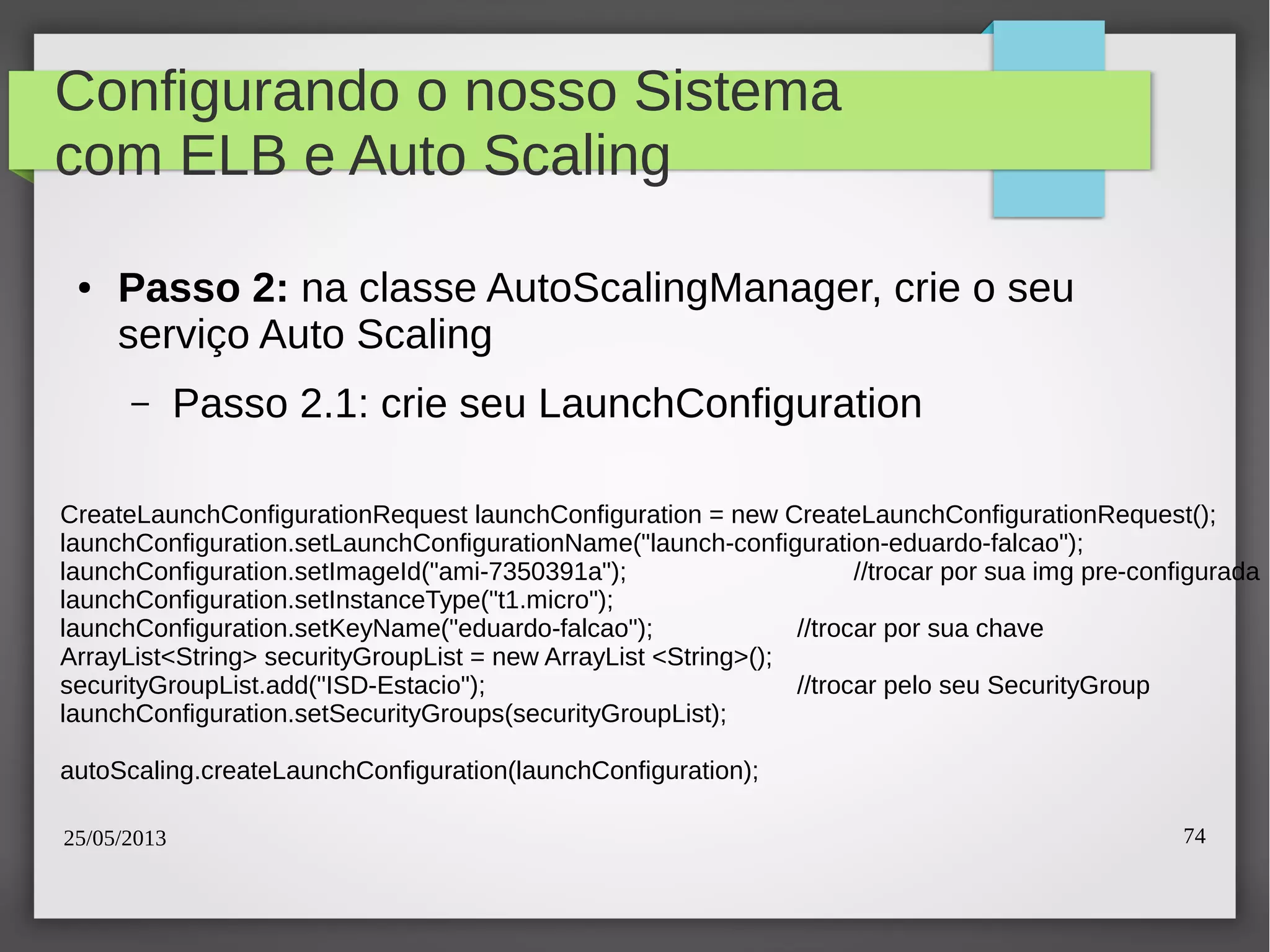25/05/2013 74
Configurando o nosso Sistema
com ELB e Auto Scaling
● Passo 2: na classe AutoScalingManager, crie o seu
serviço Auto Scaling
– Passo 2.1: crie seu LaunchConfiguration
CreateLaunchConfigurationRequest launchConfiguration = new CreateLaunchConfigurationRequest();
launchConfiguration.setLaunchConfigurationName("launch-configuration-eduardo-falcao");
launchConfiguration.setImageId("ami-7350391a"); //trocar por sua img pre-configurada
launchConfiguration.setInstanceType("t1.micro");
launchConfiguration.setKeyName("eduardo-falcao"); //trocar por sua chave
ArrayList<String> securityGroupList = new ArrayList <String>();
securityGroupList.add("ISD-Estacio"); //trocar pelo seu SecurityGroup
launchConfiguration.setSecurityGroups(securityGroupList);
autoScaling.createLaunchConfiguration(launchConfiguration);
 
