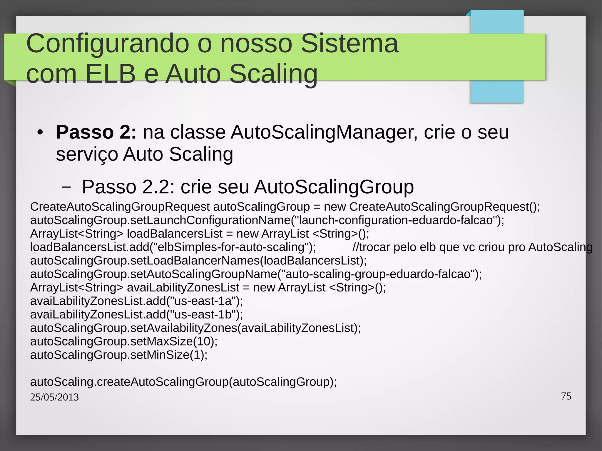 25/05/2013 75
Configurando o nosso Sistema
com ELB e Auto Scaling
● Passo 2: na classe AutoScalingManager, crie o seu
serviço Auto Scaling
– Passo 2.2: crie seu AutoScalingGroup
CreateAutoScalingGroupRequest autoScalingGroup = new CreateAutoScalingGroupRequest();
autoScalingGroup.setLaunchConfigurationName("launch-configuration-eduardo-falcao");
ArrayList<String> loadBalancersList = new ArrayList <String>();
loadBalancersList.add("elbSimples-for-auto-scaling"); //trocar pelo elb que vc criou pro AutoScaling
autoScalingGroup.setLoadBalancerNames(loadBalancersList);
autoScalingGroup.setAutoScalingGroupName("auto-scaling-group-eduardo-falcao");
ArrayList<String> avaiLabilityZonesList = new ArrayList <String>();
avaiLabilityZonesList.add("us-east-1a");
avaiLabilityZonesList.add("us-east-1b");
autoScalingGroup.setAvailabilityZones(avaiLabilityZonesList);
autoScalingGroup.setMaxSize(10);
autoScalingGroup.setMinSize(1);
autoScaling.createAutoScalingGroup(autoScalingGroup);
 