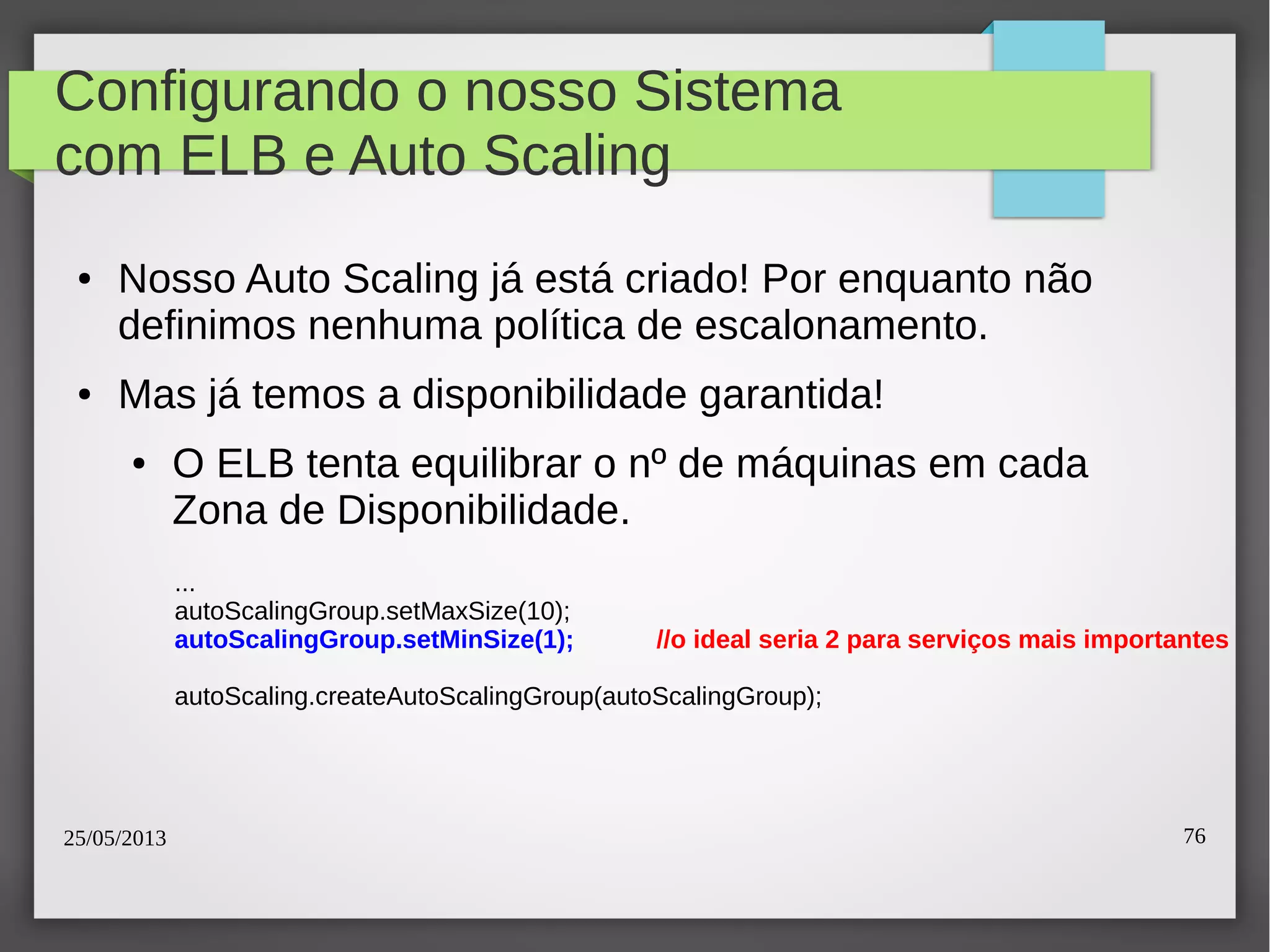 25/05/2013 76
Configurando o nosso Sistema
com ELB e Auto Scaling
● Nosso Auto Scaling já está criado! Por enquanto não
definimos nenhuma política de escalonamento.
● Mas já temos a disponibilidade garantida!
● O ELB tenta equilibrar o nº de máquinas em cada
Zona de Disponibilidade.
...
autoScalingGroup.setMaxSize(10);
autoScalingGroup.setMinSize(1); //o ideal seria 2 para serviços mais importantes
autoScaling.createAutoScalingGroup(autoScalingGroup);
 
