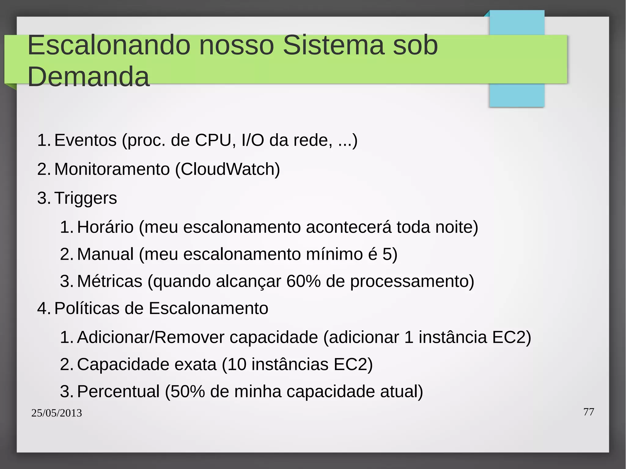 25/05/2013 77
Escalonando nosso Sistema sob
Demanda
1.Eventos (proc. de CPU, I/O da rede, ...)
2.Monitoramento (CloudWatch)
3.Triggers
1.Horário (meu escalonamento acontecerá toda noite)
2.Manual (meu escalonamento mínimo é 5)
3.Métricas (quando alcançar 60% de processamento)
4.Políticas de Escalonamento
1.Adicionar/Remover capacidade (adicionar 1 instância EC2)
2.Capacidade exata (10 instâncias EC2)
3.Percentual (50% de minha capacidade atual)
 