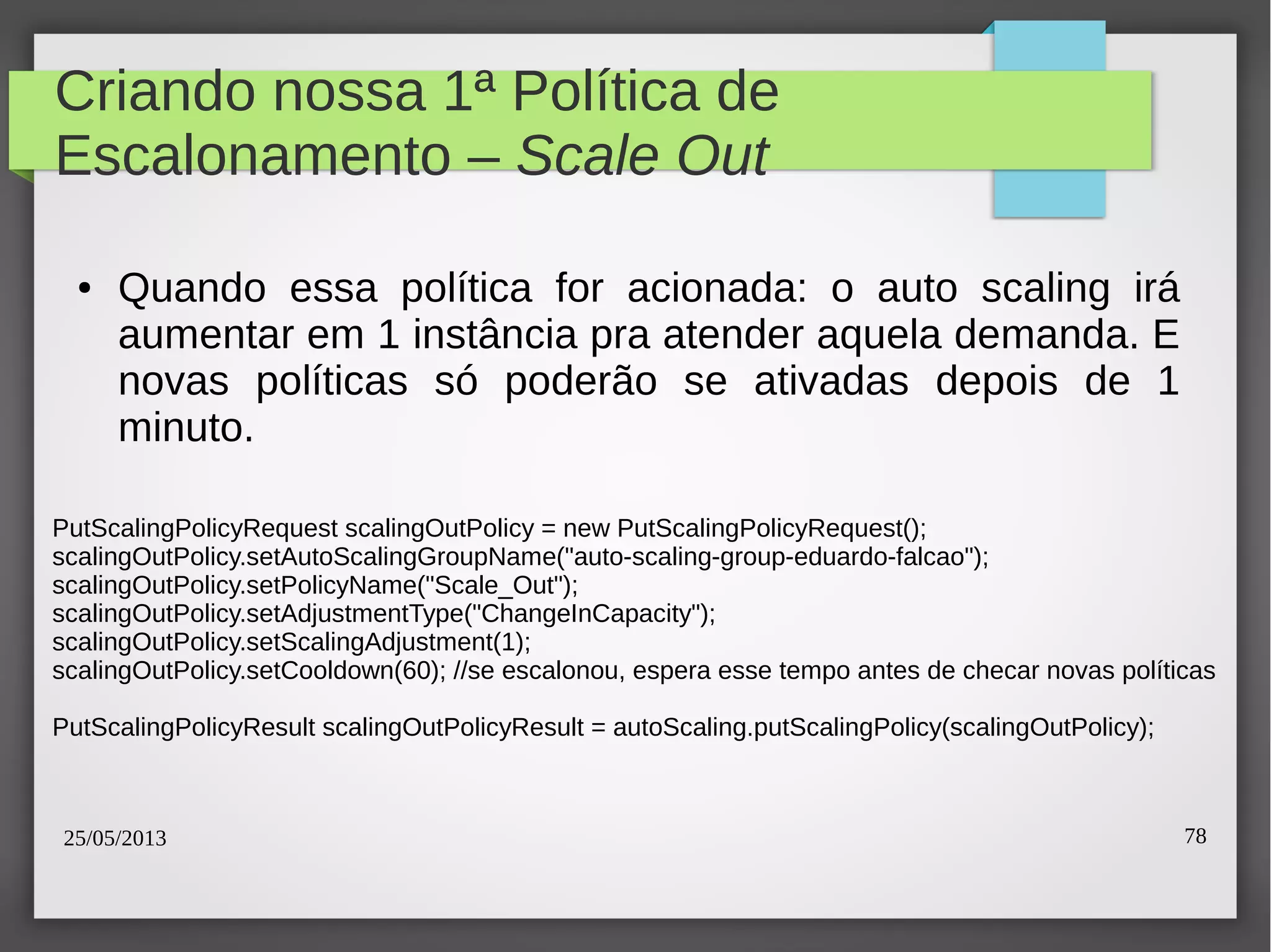 25/05/2013 78
Criando nossa 1ª Política de
Escalonamento – Scale Out
● Quando essa política for acionada: o auto scaling irá
aumentar em 1 instância pra atender aquela demanda. E
novas políticas só poderão se ativadas depois de 1
minuto.
PutScalingPolicyRequest scalingOutPolicy = new PutScalingPolicyRequest();
scalingOutPolicy.setAutoScalingGroupName("auto-scaling-group-eduardo-falcao");
scalingOutPolicy.setPolicyName("Scale_Out");
scalingOutPolicy.setAdjustmentType("ChangeInCapacity");
scalingOutPolicy.setScalingAdjustment(1);
scalingOutPolicy.setCooldown(60); //se escalonou, espera esse tempo antes de checar novas políticas
PutScalingPolicyResult scalingOutPolicyResult = autoScaling.putScalingPolicy(scalingOutPolicy);
 