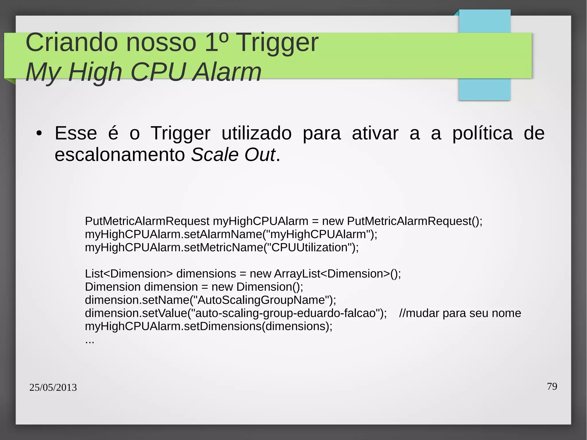 25/05/2013 79
Criando nosso 1º Trigger
My High CPU Alarm
● Esse é o Trigger utilizado para ativar a a política de
escalonamento Scale Out.
PutMetricAlarmRequest myHighCPUAlarm = new PutMetricAlarmRequest();
myHighCPUAlarm.setAlarmName("myHighCPUAlarm");
myHighCPUAlarm.setMetricName("CPUUtilization");
List<Dimension> dimensions = new ArrayList<Dimension>();
Dimension dimension = new Dimension();
dimension.setName("AutoScalingGroupName");
dimension.setValue("auto-scaling-group-eduardo-falcao"); //mudar para seu nome
myHighCPUAlarm.setDimensions(dimensions);
...
 