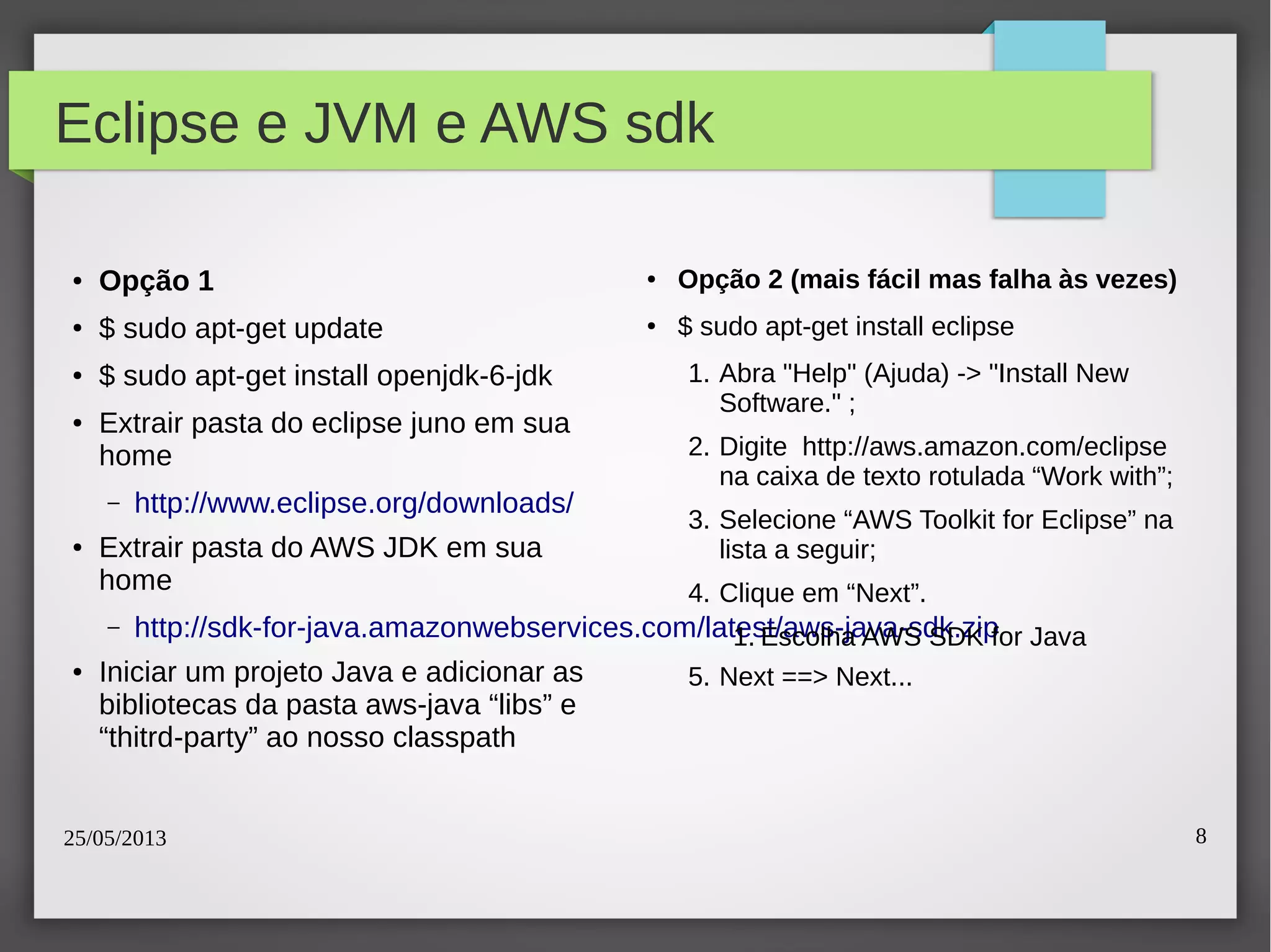 25/05/2013 8
Eclipse e JVM e AWS sdk
● Opção 1
● $ sudo apt-get update
● $ sudo apt-get install openjdk-6-jdk
● Extrair pasta do eclipse juno em sua
home
– http://www.eclipse.org/downloads/
● Extrair pasta do AWS JDK em sua
home
– http://sdk-for-java.amazonwebservices.com/latest/aws-java-sdk.zip
● Iniciar um projeto Java e adicionar as
bibliotecas da pasta aws-java “libs” e
“thitrd-party” ao nosso classpath
● Opção 2 (mais fácil mas falha às vezes)
● $ sudo apt-get install eclipse
1. Abra "Help" (Ajuda) -> "Install New
Software." ;
2. Digite http://aws.amazon.com/eclipse
na caixa de texto rotulada “Work with”;
3. Selecione “AWS Toolkit for Eclipse” na
lista a seguir;
4. Clique em “Next”.
1. Escolha AWS SDK for Java
5. Next ==> Next...
 