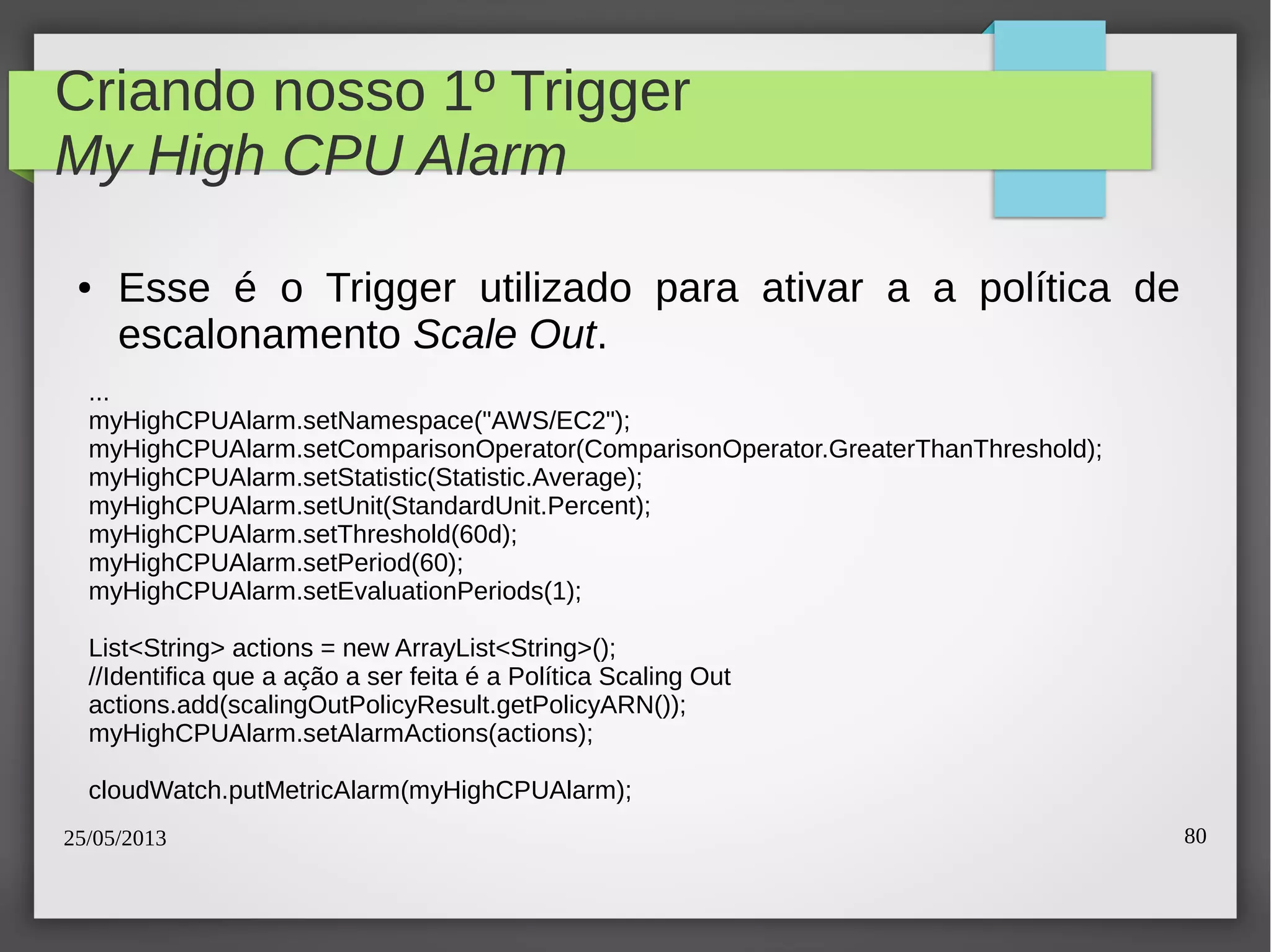 25/05/2013 80
Criando nosso 1º Trigger
My High CPU Alarm
● Esse é o Trigger utilizado para ativar a a política de
escalonamento Scale Out.
...
myHighCPUAlarm.setNamespace("AWS/EC2");
myHighCPUAlarm.setComparisonOperator(ComparisonOperator.GreaterThanThreshold);
myHighCPUAlarm.setStatistic(Statistic.Average);
myHighCPUAlarm.setUnit(StandardUnit.Percent);
myHighCPUAlarm.setThreshold(60d);
myHighCPUAlarm.setPeriod(60);
myHighCPUAlarm.setEvaluationPeriods(1);
List<String> actions = new ArrayList<String>();
//Identifica que a ação a ser feita é a Política Scaling Out
actions.add(scalingOutPolicyResult.getPolicyARN());
myHighCPUAlarm.setAlarmActions(actions);
cloudWatch.putMetricAlarm(myHighCPUAlarm);
 