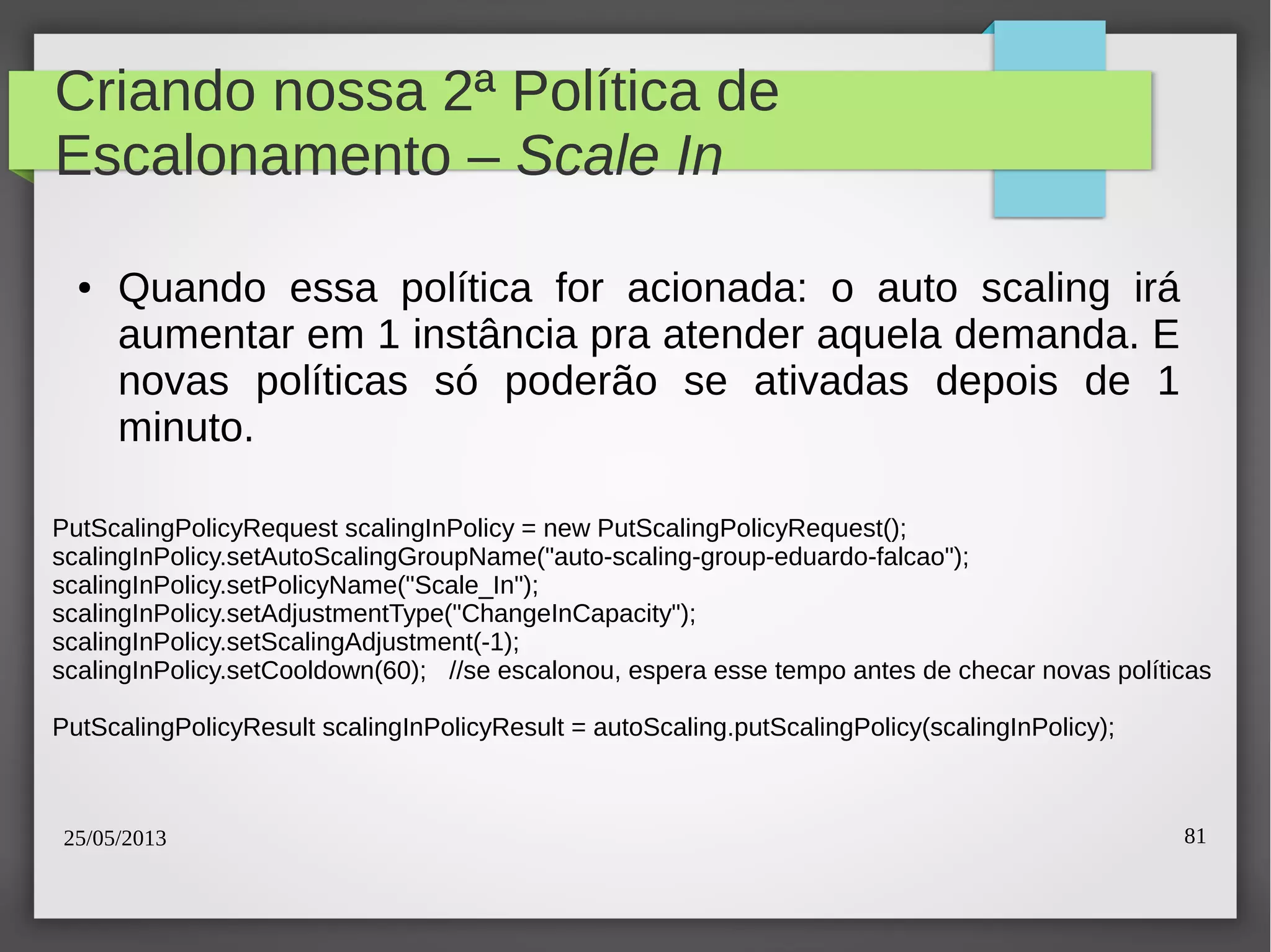 25/05/2013 81
Criando nossa 2ª Política de
Escalonamento – Scale In
● Quando essa política for acionada: o auto scaling irá
aumentar em 1 instância pra atender aquela demanda. E
novas políticas só poderão se ativadas depois de 1
minuto.
PutScalingPolicyRequest scalingInPolicy = new PutScalingPolicyRequest();
scalingInPolicy.setAutoScalingGroupName("auto-scaling-group-eduardo-falcao");
scalingInPolicy.setPolicyName("Scale_In");
scalingInPolicy.setAdjustmentType("ChangeInCapacity");
scalingInPolicy.setScalingAdjustment(-1);
scalingInPolicy.setCooldown(60); //se escalonou, espera esse tempo antes de checar novas políticas
PutScalingPolicyResult scalingInPolicyResult = autoScaling.putScalingPolicy(scalingInPolicy);
 