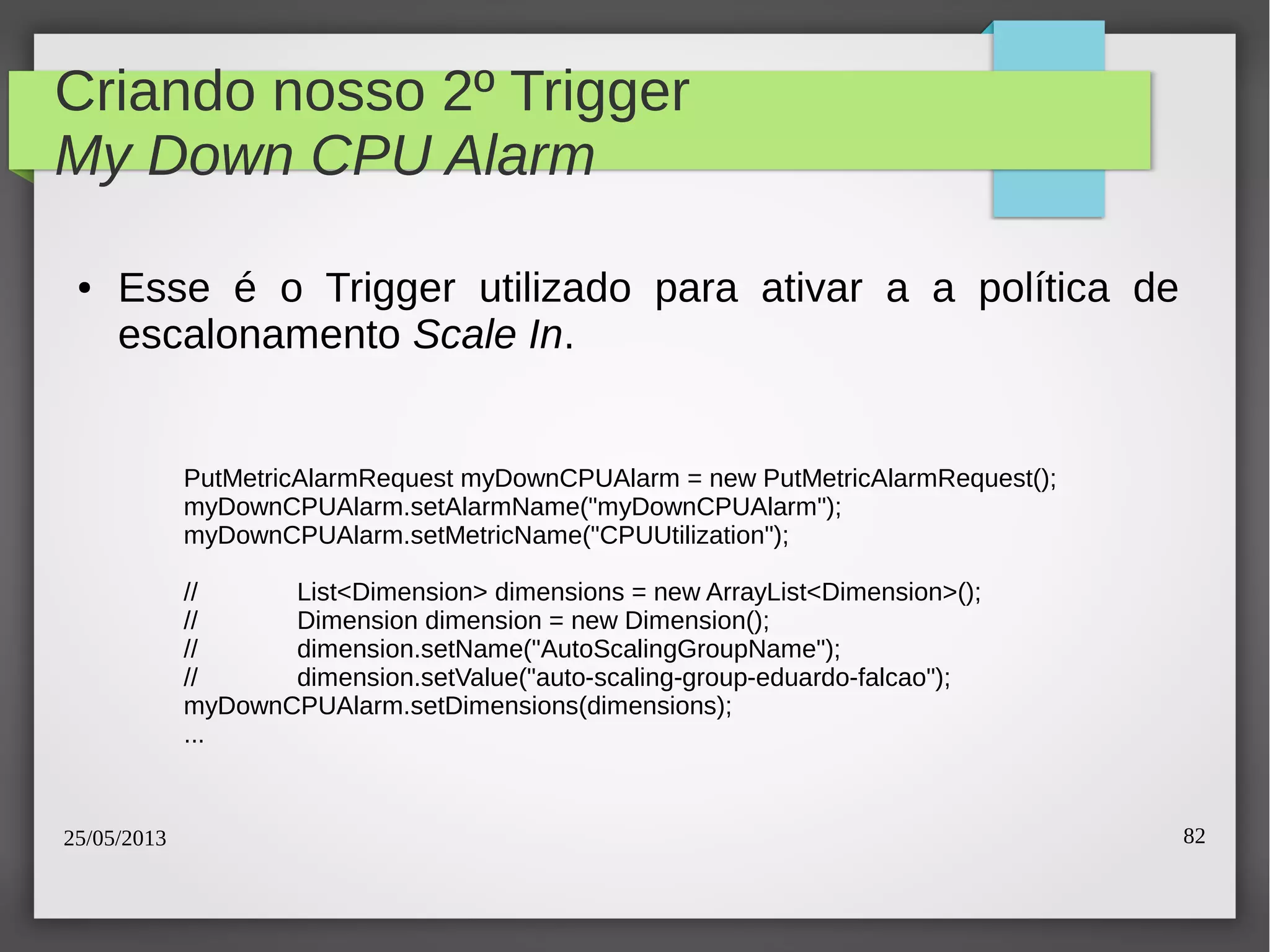 25/05/2013 82
Criando nosso 2º Trigger
My Down CPU Alarm
● Esse é o Trigger utilizado para ativar a a política de
escalonamento Scale In.
PutMetricAlarmRequest myDownCPUAlarm = new PutMetricAlarmRequest();
myDownCPUAlarm.setAlarmName("myDownCPUAlarm");
myDownCPUAlarm.setMetricName("CPUUtilization");
// List<Dimension> dimensions = new ArrayList<Dimension>();
// Dimension dimension = new Dimension();
// dimension.setName("AutoScalingGroupName");
// dimension.setValue("auto-scaling-group-eduardo-falcao");
myDownCPUAlarm.setDimensions(dimensions);
...
 
