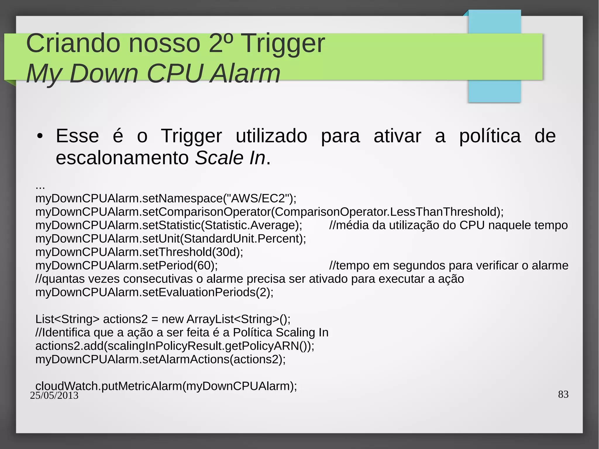 25/05/2013 83
Criando nosso 2º Trigger
My Down CPU Alarm
● Esse é o Trigger utilizado para ativar a política de
escalonamento Scale In.
...
myDownCPUAlarm.setNamespace("AWS/EC2");
myDownCPUAlarm.setComparisonOperator(ComparisonOperator.LessThanThreshold);
myDownCPUAlarm.setStatistic(Statistic.Average); //média da utilização do CPU naquele tempo
myDownCPUAlarm.setUnit(StandardUnit.Percent);
myDownCPUAlarm.setThreshold(30d);
myDownCPUAlarm.setPeriod(60); //tempo em segundos para verificar o alarme
//quantas vezes consecutivas o alarme precisa ser ativado para executar a ação
myDownCPUAlarm.setEvaluationPeriods(2);
List<String> actions2 = new ArrayList<String>();
//Identifica que a ação a ser feita é a Política Scaling In
actions2.add(scalingInPolicyResult.getPolicyARN());
myDownCPUAlarm.setAlarmActions(actions2);
cloudWatch.putMetricAlarm(myDownCPUAlarm);
 