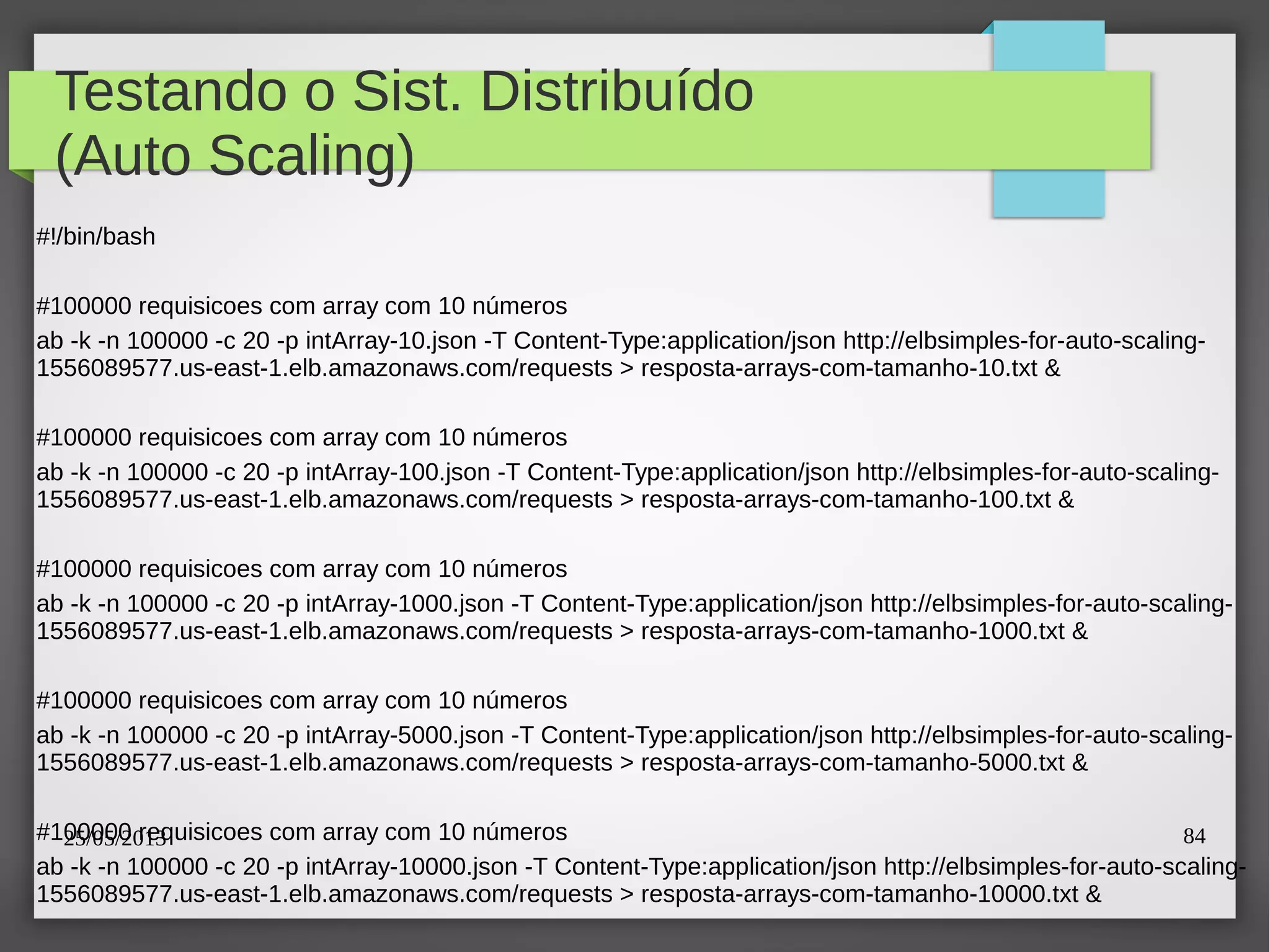 25/05/2013 84
Testando o Sist. Distribuído
(Auto Scaling)
#!/bin/bash
#100000 requisicoes com array com 10 números
ab -k -n 100000 -c 20 -p intArray-10.json -T Content-Type:application/json http://elbsimples-for-auto-scaling-
1556089577.us-east-1.elb.amazonaws.com/requests > resposta-arrays-com-tamanho-10.txt &
#100000 requisicoes com array com 10 números
ab -k -n 100000 -c 20 -p intArray-100.json -T Content-Type:application/json http://elbsimples-for-auto-scaling-
1556089577.us-east-1.elb.amazonaws.com/requests > resposta-arrays-com-tamanho-100.txt &
#100000 requisicoes com array com 10 números
ab -k -n 100000 -c 20 -p intArray-1000.json -T Content-Type:application/json http://elbsimples-for-auto-scaling-
1556089577.us-east-1.elb.amazonaws.com/requests > resposta-arrays-com-tamanho-1000.txt &
#100000 requisicoes com array com 10 números
ab -k -n 100000 -c 20 -p intArray-5000.json -T Content-Type:application/json http://elbsimples-for-auto-scaling-
1556089577.us-east-1.elb.amazonaws.com/requests > resposta-arrays-com-tamanho-5000.txt &
#100000 requisicoes com array com 10 números
ab -k -n 100000 -c 20 -p intArray-10000.json -T Content-Type:application/json http://elbsimples-for-auto-scaling-
1556089577.us-east-1.elb.amazonaws.com/requests > resposta-arrays-com-tamanho-10000.txt &
 