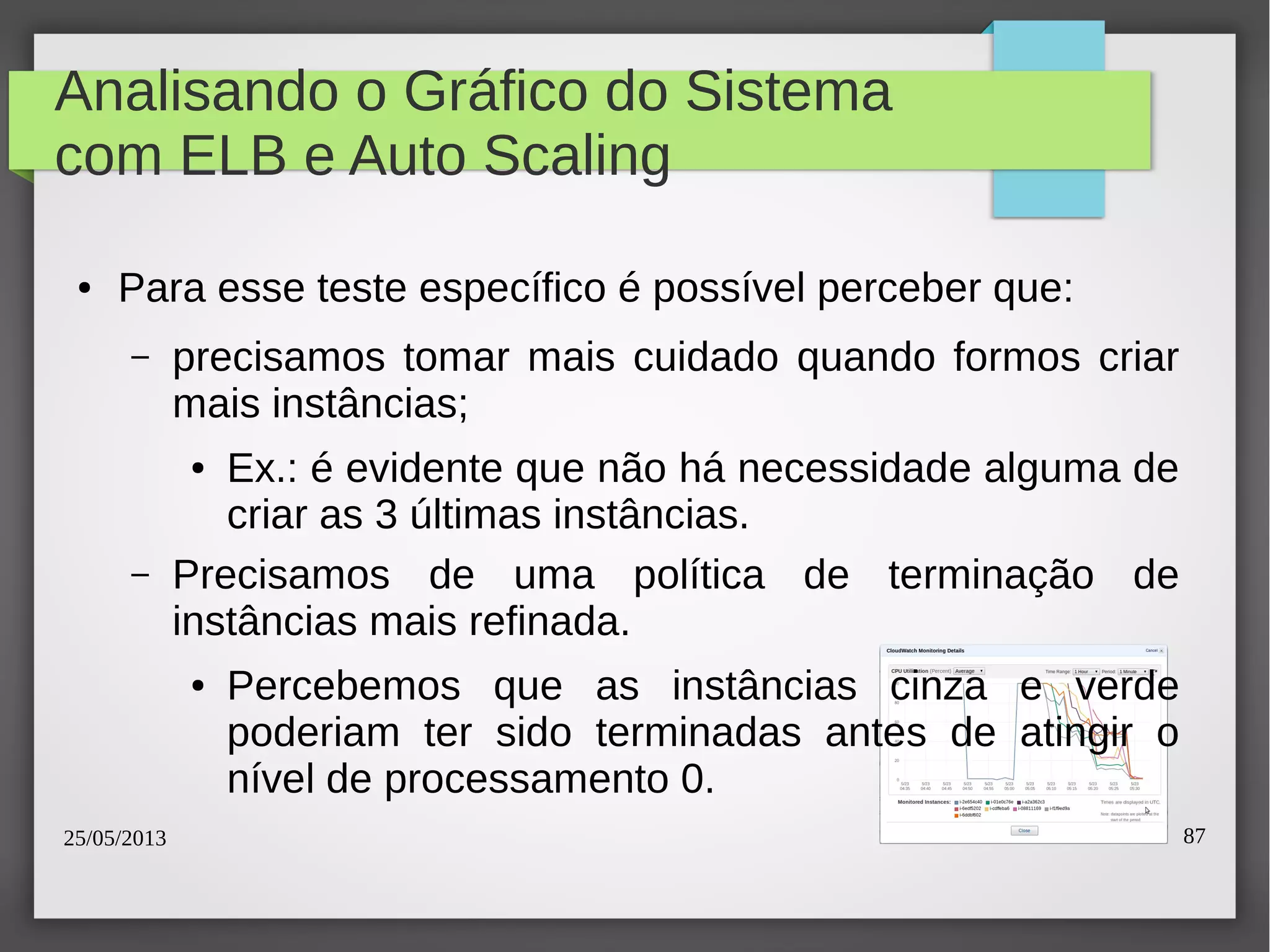 25/05/2013 87
Analisando o Gráfico do Sistema
com ELB e Auto Scaling
● Para esse teste específico é possível perceber que:
– precisamos tomar mais cuidado quando formos criar
mais instâncias;
● Ex.: é evidente que não há necessidade alguma de
criar as 3 últimas instâncias.
– Precisamos de uma política de terminação de
instâncias mais refinada.
● Percebemos que as instâncias cinza e verde
poderiam ter sido terminadas antes de atingir o
nível de processamento 0.
 