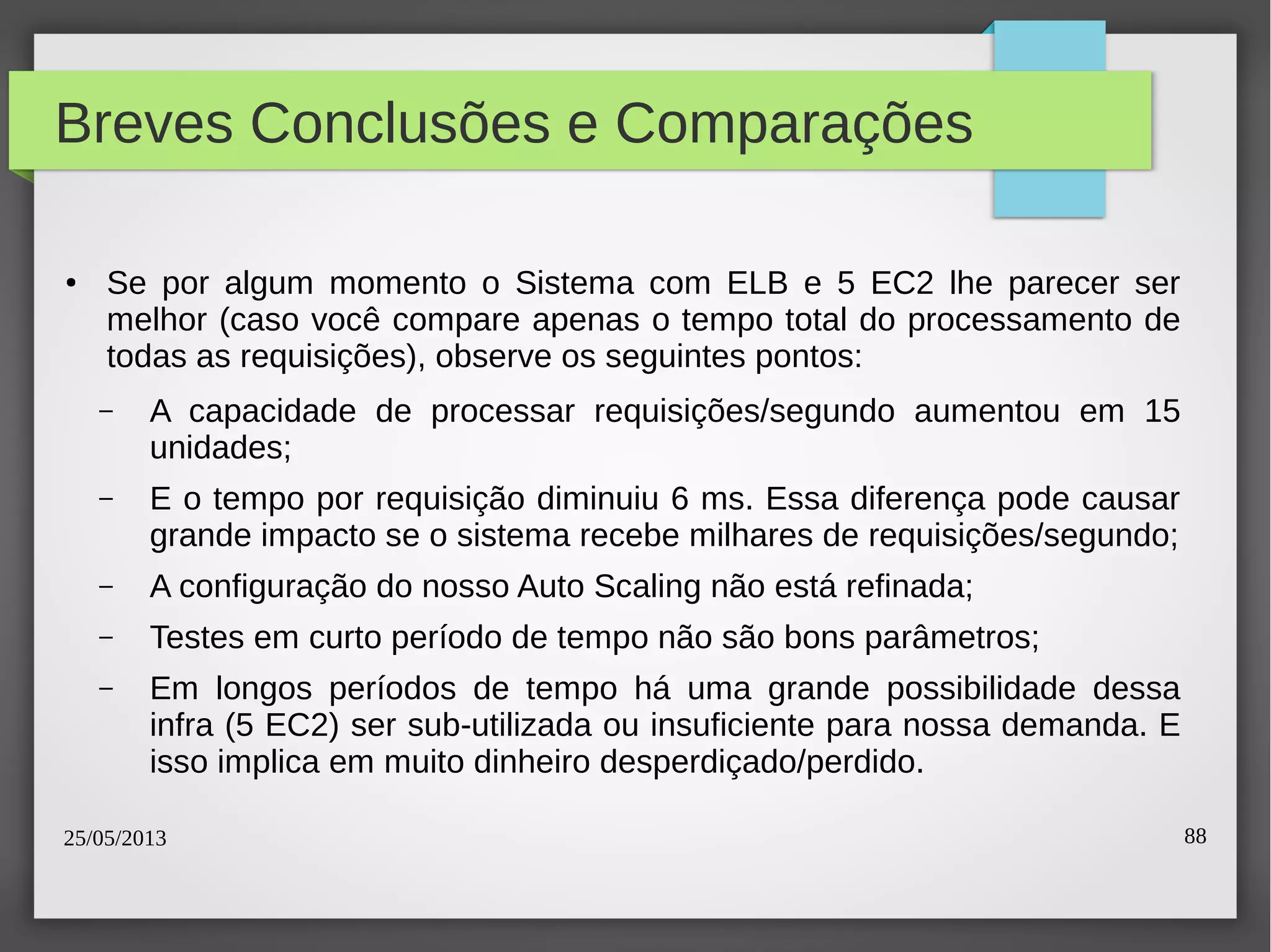 25/05/2013 88
Breves Conclusões e Comparações
● Se por algum momento o Sistema com ELB e 5 EC2 lhe parecer ser
melhor (caso você compare apenas o tempo total do processamento de
todas as requisições), observe os seguintes pontos:
– A capacidade de processar requisições/segundo aumentou em 15
unidades;
– E o tempo por requisição diminuiu 6 ms. Essa diferença pode causar
grande impacto se o sistema recebe milhares de requisições/segundo;
– A configuração do nosso Auto Scaling não está refinada;
– Testes em curto período de tempo não são bons parâmetros;
– Em longos períodos de tempo há uma grande possibilidade dessa
infra (5 EC2) ser sub-utilizada ou insuficiente para nossa demanda. E
isso implica em muito dinheiro desperdiçado/perdido.
 